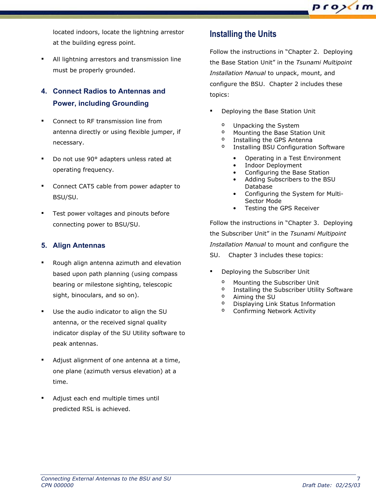  located indoors, locate the lightning arrestor at the building egress point.  ▪ All lightning arrestors and transmission line must be properly grounded.  4.   Connect Radios to Antennas and Power, including Grounding  ▪ Connect to RF transmission line from antenna directly or using flexible jumper, if necessary.  ▪ Do not use 90° adapters unless rated at operating frequency.  ▪ Connect CAT5 cable from power adapter to BSU/SU.  ▪ Test power voltages and pinouts before connecting power to BSU/SU.  5.   Align Antennas  ▪ Rough align antenna azimuth and elevation based upon path planning (using compass bearing or milestone sighting, telescopic sight, binoculars, and so on).  ▪ Use the audio indicator to align the SU antenna, or the received signal quality indicator display of the SU Utility software to peak antennas.  ▪ Adjust alignment of one antenna at a time, one plane (azimuth versus elevation) at a time.  ▪ Adjust each end multiple times until predicted RSL is achieved.  Installing the Units  Follow the instructions in “Chapter 2.  Deploying the Base Station Unit” in the Tsunami Multipoint Installation Manual to unpack, mount, and configure the BSU.  Chapter 2 includes these topics: ▪ Deploying the Base Station Unit º  Unpacking the System º  Mounting the Base Station Unit º  Installing the GPS Antenna º  Installing BSU Configuration Software •  Operating in a Test Environment •  Indoor Deployment •  Configuring the Base Station •  Adding Subscribers to the BSU Database •  Configuring the System for Multi-Sector Mode •  Testing the GPS Receiver Follow the instructions in “Chapter 3.  Deploying the Subscriber Unit” in the Tsunami Multipoint Installation Manual to mount and configure the SU.    Chapter 3 includes these topics: ▪ Deploying the Subscriber Unit º  Mounting the Subscriber Unit º  Installing the Subscriber Utility Software º Aiming the SU º  Displaying Link Status Information º  Confirming Network Activity Connecting External Antennas to the BSU and SU  7 CPN 000000  Draft Date:  02/25/03 