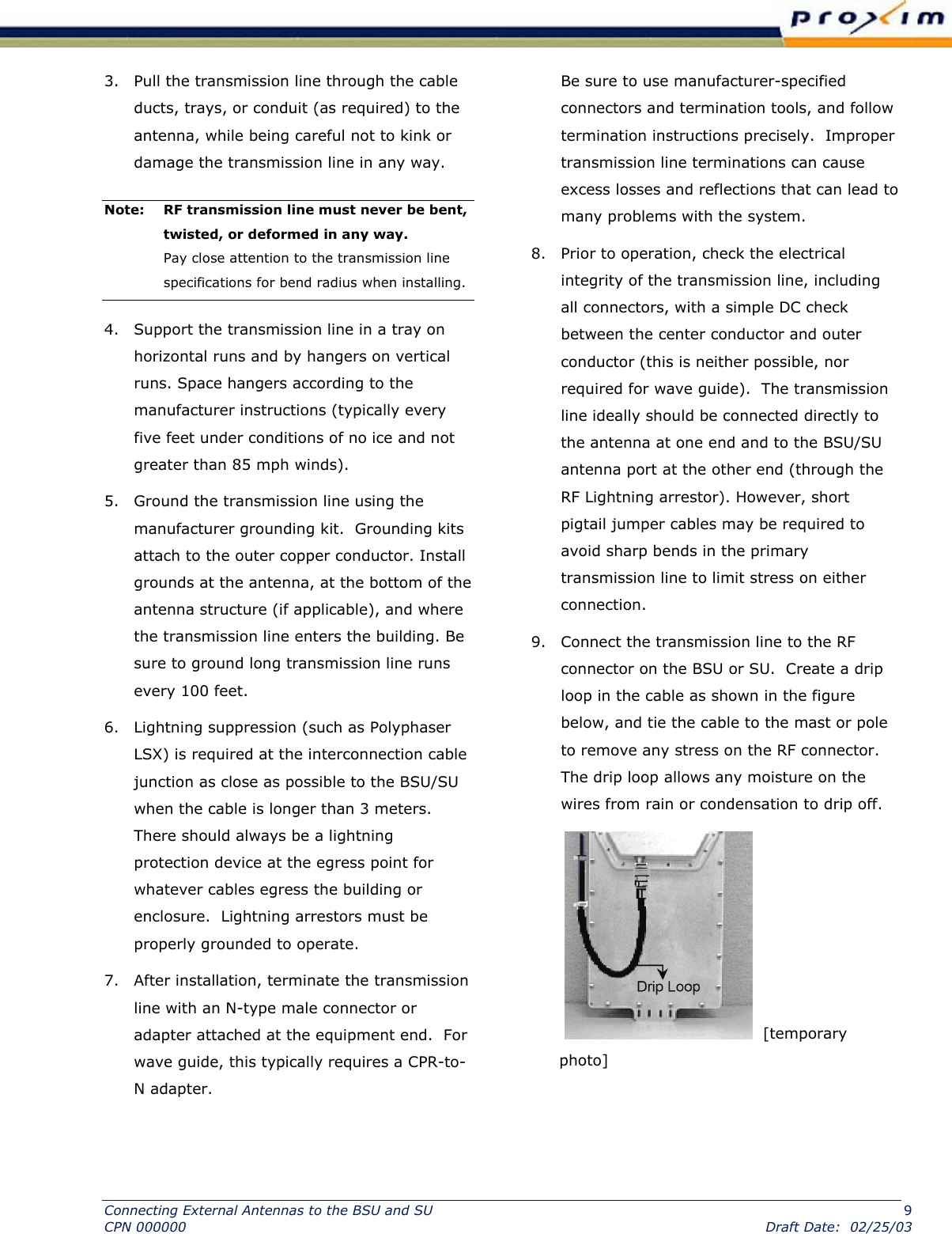  3.  Pull the transmission line through the cable ducts, trays, or conduit (as required) to the antenna, while being careful not to kink or damage the transmission line in any way.  Note:  RF transmission line must never be bent, twisted, or deformed in any way.  Pay close attention to the transmission line specifications for bend radius when installing.  4.  Support the transmission line in a tray on horizontal runs and by hangers on vertical runs. Space hangers according to the manufacturer instructions (typically every five feet under conditions of no ice and not greater than 85 mph winds).  5.  Ground the transmission line using the manufacturer grounding kit.  Grounding kits attach to the outer copper conductor. Install grounds at the antenna, at the bottom of the antenna structure (if applicable), and where the transmission line enters the building. Be sure to ground long transmission line runs every 100 feet.  6.  Lightning suppression (such as Polyphaser LSX) is required at the interconnection cable junction as close as possible to the BSU/SU when the cable is longer than 3 meters. There should always be a lightning protection device at the egress point for whatever cables egress the building or enclosure.  Lightning arrestors must be properly grounded to operate.  7.  After installation, terminate the transmission line with an N-type male connector or adapter attached at the equipment end.  For wave guide, this typically requires a CPR-to-N adapter.  Be sure to use manufacturer-specified connectors and termination tools, and follow termination instructions precisely.  Improper transmission line terminations can cause excess losses and reflections that can lead to many problems with the system.  8.  Prior to operation, check the electrical integrity of the transmission line, including all connectors, with a simple DC check between the center conductor and outer conductor (this is neither possible, nor required for wave guide).  The transmission line ideally should be connected directly to the antenna at one end and to the BSU/SU antenna port at the other end (through the RF Lightning arrestor). However, short pigtail jumper cables may be required to avoid sharp bends in the primary transmission line to limit stress on either connection. 9.  Connect the transmission line to the RF connector on the BSU or SU.  Create a drip loop in the cable as shown in the figure below, and tie the cable to the mast or pole to remove any stress on the RF connector.  The drip loop allows any moisture on the wires from rain or condensation to drip off.    [temporary photo] Connecting External Antennas to the BSU and SU  9 CPN 000000  Draft Date:  02/25/03 