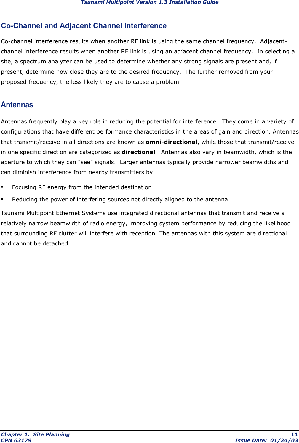 Tsunami Multipoint Version 1.3 Installation Guide Co-Channel and Adjacent Channel Interference Co-channel interference results when another RF link is using the same channel frequency.  Adjacent-channel interference results when another RF link is using an adjacent channel frequency.  In selecting a site, a spectrum analyzer can be used to determine whether any strong signals are present and, if present, determine how close they are to the desired frequency.  The further removed from your proposed frequency, the less likely they are to cause a problem. Antennas Antennas frequently play a key role in reducing the potential for interference.  They come in a variety of configurations that have different performance characteristics in the areas of gain and direction. Antennas that transmit/receive in all directions are known as omni-directional, while those that transmit/receive in one specific direction are categorized as directional.  Antennas also vary in beamwidth, which is the aperture to which they can “see” signals.  Larger antennas typically provide narrower beamwidths and can diminish interference from nearby transmitters by: ▪ Focusing RF energy from the intended destination ▪ Reducing the power of interfering sources not directly aligned to the antenna Tsunami Multipoint Ethernet Systems use integrated directional antennas that transmit and receive a relatively narrow beamwidth of radio energy, improving system performance by reducing the likelihood that surrounding RF clutter will interfere with reception. The antennas with this system are directional and cannot be detached. Chapter 1.  Site Planning  11 CPN 63179  Issue Date:  01/24/03 