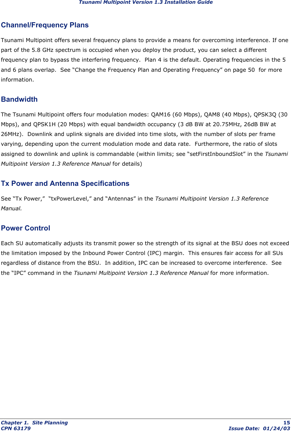 Tsunami Multipoint Version 1.3 Installation Guide Channel/Frequency Plans Tsunami Multipoint offers several frequency plans to provide a means for overcoming interference. If one part of the 5.8 GHz spectrum is occupied when you deploy the product, you can select a different frequency plan to bypass the interfering frequency.  Plan 4 is the default. Operating frequencies in the 5 and 6 plans overlap.  See “Change the Frequency Plan and Operating Frequency” on page 50  for more information. Bandwidth The Tsunami Multipoint offers four modulation modes: QAM16 (60 Mbps), QAM8 (40 Mbps), QPSK3Q (30 Mbps), and QPSK1H (20 Mbps) with equal bandwidth occupancy (3 dB BW at 20.75MHz, 26dB BW at 26MHz).  Downlink and uplink signals are divided into time slots, with the number of slots per frame varying, depending upon the current modulation mode and data rate.  Furthermore, the ratio of slots assigned to downlink and uplink is commandable (within limits; see “setFirstInboundSlot” in the Tsunami Multipoint Version 1.3 Reference Manual for details)  Tx Power and Antenna Specifications See “Tx Power,”  “txPowerLevel,” and “Antennas” in the Tsunami Multipoint Version 1.3 Reference Manual. Power Control Each SU automatically adjusts its transmit power so the strength of its signal at the BSU does not exceed the limitation imposed by the Inbound Power Control (IPC) margin.  This ensures fair access for all SUs regardless of distance from the BSU.  In addition, IPC can be increased to overcome interference.  See the “IPC” command in the Tsunami Multipoint Version 1.3 Reference Manual for more information.Chapter 1.  Site Planning  15 CPN 63179  Issue Date:  01/24/03 