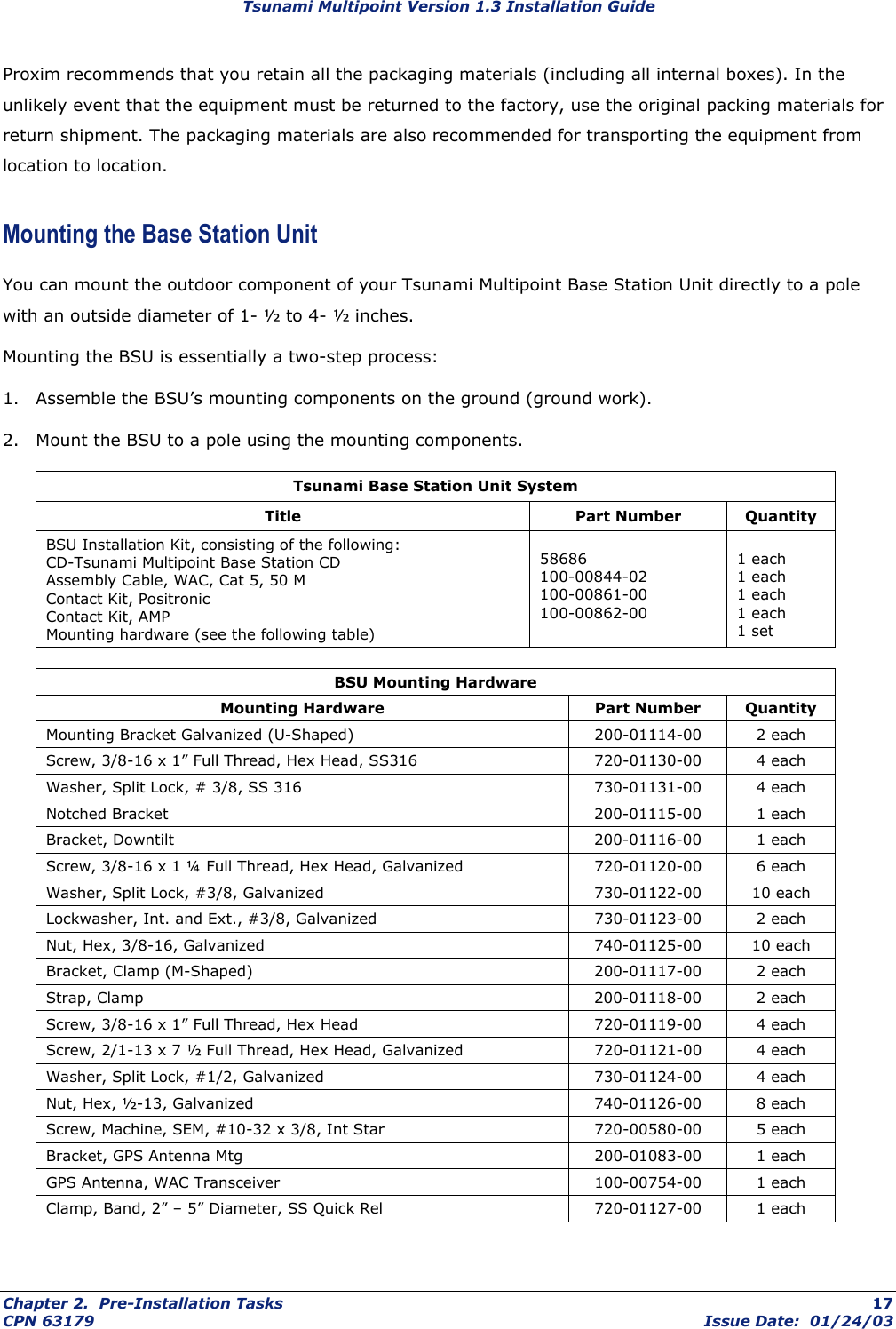 Tsunami Multipoint Version 1.3 Installation Guide Proxim recommends that you retain all the packaging materials (including all internal boxes). In the unlikely event that the equipment must be returned to the factory, use the original packing materials for return shipment. The packaging materials are also recommended for transporting the equipment from location to location. Mounting the Base Station Unit You can mount the outdoor component of your Tsunami Multipoint Base Station Unit directly to a pole with an outside diameter of 1- ½ to 4- ½ inches.  Mounting the BSU is essentially a two-step process: 1.  Assemble the BSU’s mounting components on the ground (ground work). 2.  Mount the BSU to a pole using the mounting components. Tsunami Base Station Unit System Title Part Number Quantity BSU Installation Kit, consisting of the following: CD-Tsunami Multipoint Base Station CD Assembly Cable, WAC, Cat 5, 50 M Contact Kit, Positronic Contact Kit, AMP Mounting hardware (see the following table)  58686 100-00844-02 100-00861-00 100-00862-00  1 each 1 each 1 each 1 each 1 set  BSU Mounting Hardware Mounting Hardware  Part Number  Quantity Mounting Bracket Galvanized (U-Shaped)  200-01114-00  2 each Screw, 3/8-16 x 1” Full Thread, Hex Head, SS316  720-01130-00  4 each Washer, Split Lock, # 3/8, SS 316  730-01131-00  4 each Notched Bracket  200-01115-00  1 each Bracket, Downtilt  200-01116-00  1 each Screw, 3/8-16 x 1 ¼ Full Thread, Hex Head, Galvanized  720-01120-00  6 each Washer, Split Lock, #3/8, Galvanized  730-01122-00  10 each Lockwasher, Int. and Ext., #3/8, Galvanized  730-01123-00  2 each Nut, Hex, 3/8-16, Galvanized  740-01125-00  10 each Bracket, Clamp (M-Shaped)  200-01117-00  2 each Strap, Clamp  200-01118-00  2 each Screw, 3/8-16 x 1” Full Thread, Hex Head  720-01119-00  4 each Screw, 2/1-13 x 7 ½ Full Thread, Hex Head, Galvanized  720-01121-00  4 each Washer, Split Lock, #1/2, Galvanized  730-01124-00  4 each Nut, Hex, ½-13, Galvanized  740-01126-00  8 each Screw, Machine, SEM, #10-32 x 3/8, Int Star  720-00580-00  5 each Bracket, GPS Antenna Mtg  200-01083-00  1 each GPS Antenna, WAC Transceiver  100-00754-00  1 each Clamp, Band, 2” – 5” Diameter, SS Quick Rel  720-01127-00  1 each  Chapter 2.  Pre-Installation Tasks  17 CPN 63179  Issue Date:  01/24/03 