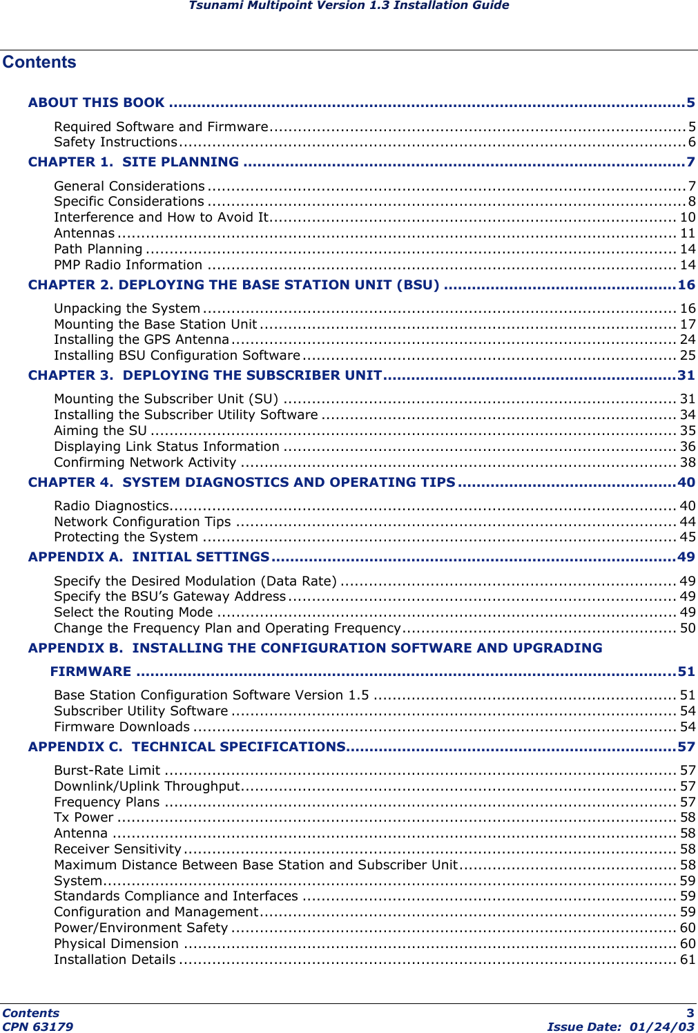 Tsunami Multipoint Version 1.3 Installation Guide Contents ABOUT THIS BOOK ...............................................................................................................5 Required Software and Firmware........................................................................................ 5 Safety Instructions...........................................................................................................6 CHAPTER 1.  SITE PLANNING ...............................................................................................7 General Considerations .....................................................................................................7 Specific Considerations .....................................................................................................8 Interference and How to Avoid It...................................................................................... 10 Antennas ...................................................................................................................... 11 Path Planning ................................................................................................................ 14 PMP Radio Information ................................................................................................... 14 CHAPTER 2. DEPLOYING THE BASE STATION UNIT (BSU) ..................................................16 Unpacking the System .................................................................................................... 16 Mounting the Base Station Unit ........................................................................................ 17 Installing the GPS Antenna .............................................................................................. 24 Installing BSU Configuration Software............................................................................... 25 CHAPTER 3.  DEPLOYING THE SUBSCRIBER UNIT...............................................................31 Mounting the Subscriber Unit (SU) ................................................................................... 31 Installing the Subscriber Utility Software ........................................................................... 34 Aiming the SU ............................................................................................................... 35 Displaying Link Status Information ................................................................................... 36 Confirming Network Activity ............................................................................................ 38 CHAPTER 4.  SYSTEM DIAGNOSTICS AND OPERATING TIPS ...............................................40 Radio Diagnostics........................................................................................................... 40 Network Configuration Tips ............................................................................................. 44 Protecting the System .................................................................................................... 45 APPENDIX A.  INITIAL SETTINGS .......................................................................................49 Specify the Desired Modulation (Data Rate) ....................................................................... 49 Specify the BSU’s Gateway Address.................................................................................. 49 Select the Routing Mode ................................................................................................. 49 Change the Frequency Plan and Operating Frequency.......................................................... 50 APPENDIX B.  INSTALLING THE CONFIGURATION SOFTWARE AND UPGRADING       FIRMWARE ....................................................................................................................51 Base Station Configuration Software Version 1.5 ................................................................ 51 Subscriber Utility Software .............................................................................................. 54 Firmware Downloads ...................................................................................................... 54 APPENDIX C.  TECHNICAL SPECIFICATIONS.......................................................................57 Burst-Rate Limit ............................................................................................................ 57 Downlink/Uplink Throughput............................................................................................ 57 Frequency Plans ............................................................................................................ 57 Tx Power ...................................................................................................................... 58 Antenna ....................................................................................................................... 58 Receiver Sensitivity........................................................................................................ 58 Maximum Distance Between Base Station and Subscriber Unit.............................................. 58 System......................................................................................................................... 59 Standards Compliance and Interfaces ............................................................................... 59 Configuration and Management........................................................................................ 59 Power/Environment Safety .............................................................................................. 60 Physical Dimension ........................................................................................................ 60 Installation Details ......................................................................................................... 61 Contents  3 CPN 63179  Issue Date:  01/24/03 