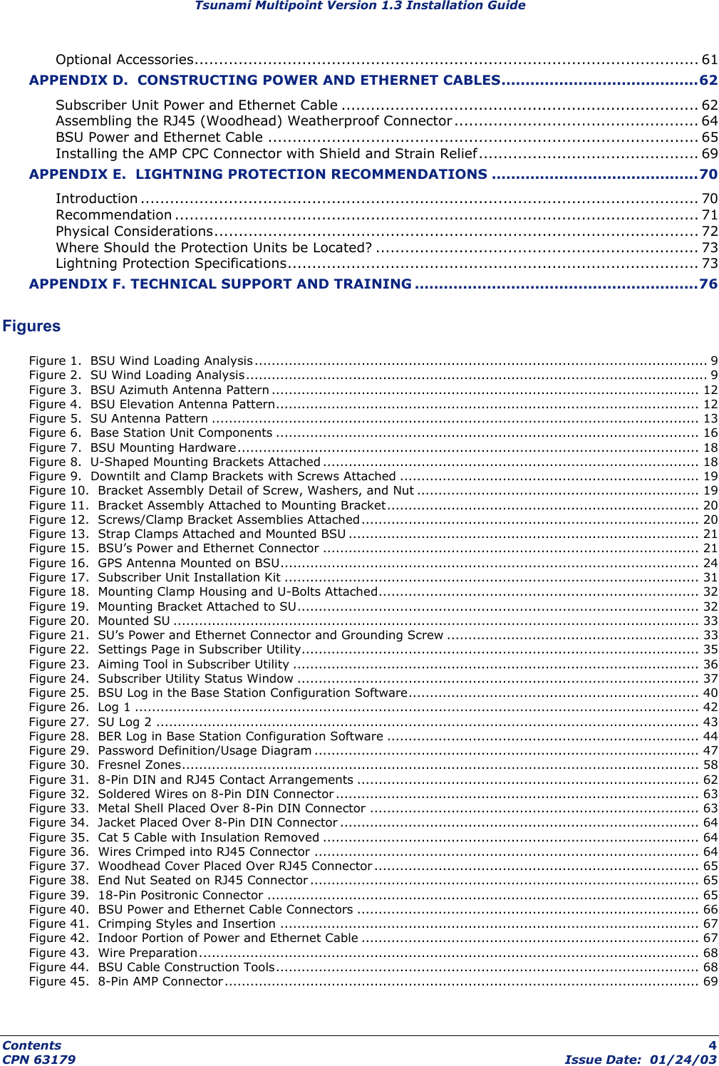 Tsunami Multipoint Version 1.3 Installation Guide Optional Accessories....................................................................................................... 61 APPENDIX D.  CONSTRUCTING POWER AND ETHERNET CABLES.........................................62 Subscriber Unit Power and Ethernet Cable ......................................................................... 62 Assembling the RJ45 (Woodhead) Weatherproof Connector .................................................. 64 BSU Power and Ethernet Cable ........................................................................................ 65 Installing the AMP CPC Connector with Shield and Strain Relief............................................. 69 APPENDIX E.  LIGHTNING PROTECTION RECOMMENDATIONS ...........................................70 Introduction .................................................................................................................. 70 Recommendation ........................................................................................................... 71 Physical Considerations................................................................................................... 72 Where Should the Protection Units be Located? .................................................................. 73 Lightning Protection Specifications.................................................................................... 73 APPENDIX F. TECHNICAL SUPPORT AND TRAINING ...........................................................76  Figures Figure 1.  BSU Wind Loading Analysis .......................................................................................................... 9 Figure 2.  SU Wind Loading Analysis............................................................................................................ 9 Figure 3.  BSU Azimuth Antenna Pattern .................................................................................................... 12 Figure 4.  BSU Elevation Antenna Pattern................................................................................................... 12 Figure 5.  SU Antenna Pattern .................................................................................................................. 13 Figure 6.  Base Station Unit Components ................................................................................................... 16 Figure 7.  BSU Mounting Hardware............................................................................................................ 18 Figure 8.  U-Shaped Mounting Brackets Attached ........................................................................................ 18 Figure 9.  Downtilt and Clamp Brackets with Screws Attached ...................................................................... 19 Figure 10.  Bracket Assembly Detail of Screw, Washers, and Nut ..................................................................19 Figure 11.  Bracket Assembly Attached to Mounting Bracket......................................................................... 20 Figure 12.  Screws/Clamp Bracket Assemblies Attached............................................................................... 20 Figure 13.  Strap Clamps Attached and Mounted BSU .................................................................................. 21 Figure 15.  BSU’s Power and Ethernet Connector ........................................................................................ 21 Figure 16.  GPS Antenna Mounted on BSU.................................................................................................. 24 Figure 17.  Subscriber Unit Installation Kit ................................................................................................. 31 Figure 18.  Mounting Clamp Housing and U-Bolts Attached........................................................................... 32 Figure 19.  Mounting Bracket Attached to SU.............................................................................................. 32 Figure 20.  Mounted SU ........................................................................................................................... 33 Figure 21.  SU’s Power and Ethernet Connector and Grounding Screw ........................................................... 33 Figure 22.  Settings Page in Subscriber Utility............................................................................................. 35 Figure 23.  Aiming Tool in Subscriber Utility ............................................................................................... 36 Figure 24.  Subscriber Utility Status Window .............................................................................................. 37 Figure 25.  BSU Log in the Base Station Configuration Software.................................................................... 40 Figure 26.  Log 1 .................................................................................................................................... 42 Figure 27.  SU Log 2 ............................................................................................................................... 43 Figure 28.  BER Log in Base Station Configuration Software ......................................................................... 44 Figure 29.  Password Definition/Usage Diagram .......................................................................................... 47 Figure 30.  Fresnel Zones......................................................................................................................... 58 Figure 31.  8-Pin DIN and RJ45 Contact Arrangements ................................................................................ 62 Figure 32.  Soldered Wires on 8-Pin DIN Connector ..................................................................................... 63 Figure 33.  Metal Shell Placed Over 8-Pin DIN Connector ............................................................................. 63 Figure 34.  Jacket Placed Over 8-Pin DIN Connector .................................................................................... 64 Figure 35.  Cat 5 Cable with Insulation Removed ........................................................................................ 64 Figure 36.  Wires Crimped into RJ45 Connector .......................................................................................... 64 Figure 37.  Woodhead Cover Placed Over RJ45 Connector ............................................................................ 65 Figure 38.  End Nut Seated on RJ45 Connector ........................................................................................... 65 Figure 39.  18-Pin Positronic Connector ..................................................................................................... 65 Figure 40.  BSU Power and Ethernet Cable Connectors ................................................................................ 66 Figure 41.  Crimping Styles and Insertion .................................................................................................. 67 Figure 42.  Indoor Portion of Power and Ethernet Cable ............................................................................... 67 Figure 43.  Wire Preparation..................................................................................................................... 68 Figure 44.  BSU Cable Construction Tools................................................................................................... 68 Figure 45.  8-Pin AMP Connector ............................................................................................................... 69 Contents  4 CPN 63179  Issue Date:  01/24/03 