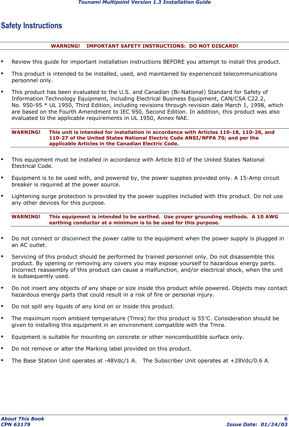 Tsunami Multipoint Version 1.3 Installation Guide Safety Instructions WARNING!    IMPORTANT SAFETY INSTRUCTIONS:  DO NOT DISCARD! ▪ Review this guide for important installation instructions BEFORE you attempt to install this product. ▪ This product is intended to be installed, used, and maintained by experienced telecommunications personnel only.  ▪ This product has been evaluated to the U.S. and Canadian (Bi-National) Standard for Safety of Information Technology Equipment, including Electrical Business Equipment, CAN/CSA C22.2, No. 950-95 * UL 1950, Third Edition, including revisions through revision date March 1, 1998, which are based on the Fourth Amendment to IEC 950, Second Edition. In addition, this product was also evaluated to the applicable requirements in UL 1950, Annex NAE. WARNING!  This unit is intended for installation in accordance with Articles 110-18, 110-26, and 110-27 of the United States National Electric Code ANSI/NFPA 70; and per the applicable Articles in the Canadian Electric Code. ▪ This equipment must be installed in accordance with Article 810 of the United States National Electrical Code. ▪ Equipment is to be used with, and powered by, the power supplies provided only. A 15-Amp circuit breaker is required at the power source. ▪ Lightening surge protection is provided by the power supplies included with this product. Do not use any other devices for this purpose. WARNING!  This equipment is intended to be earthed.  Use proper grounding methods.  A 10 AWG earthing conductor at a minimum is to be used for this purpose. ▪ Do not connect or disconnect the power cable to the equipment when the power supply is plugged in an AC outlet. ▪ Servicing of this product should be performed by trained personnel only. Do not disassemble this product. By opening or removing any covers you may expose yourself to hazardous energy parts. Incorrect reassembly of this product can cause a malfunction, and/or electrical shock, when the unit is subsequently used. ▪ Do not insert any objects of any shape or size inside this product while powered. Objects may contact hazardous energy parts that could result in a risk of fire or personal injury. ▪ Do not spill any liquids of any kind on or inside this product. ▪ The maximum room ambient temperature (Tmra) for this product is 55°C. Consideration should be given to installing this equipment in an environment compatible with the Tmra. ▪ Equipment is suitable for mounting on concrete or other noncombustible surface only. ▪ Do not remove or alter the Marking label provided on this product. ▪ The Base Station Unit operates at -48Vdc/1 A.   The Subscriber Unit operates at +28Vdc/0.6 A. About This Book  6 CPN 63179  Issue Date:  01/24/03 