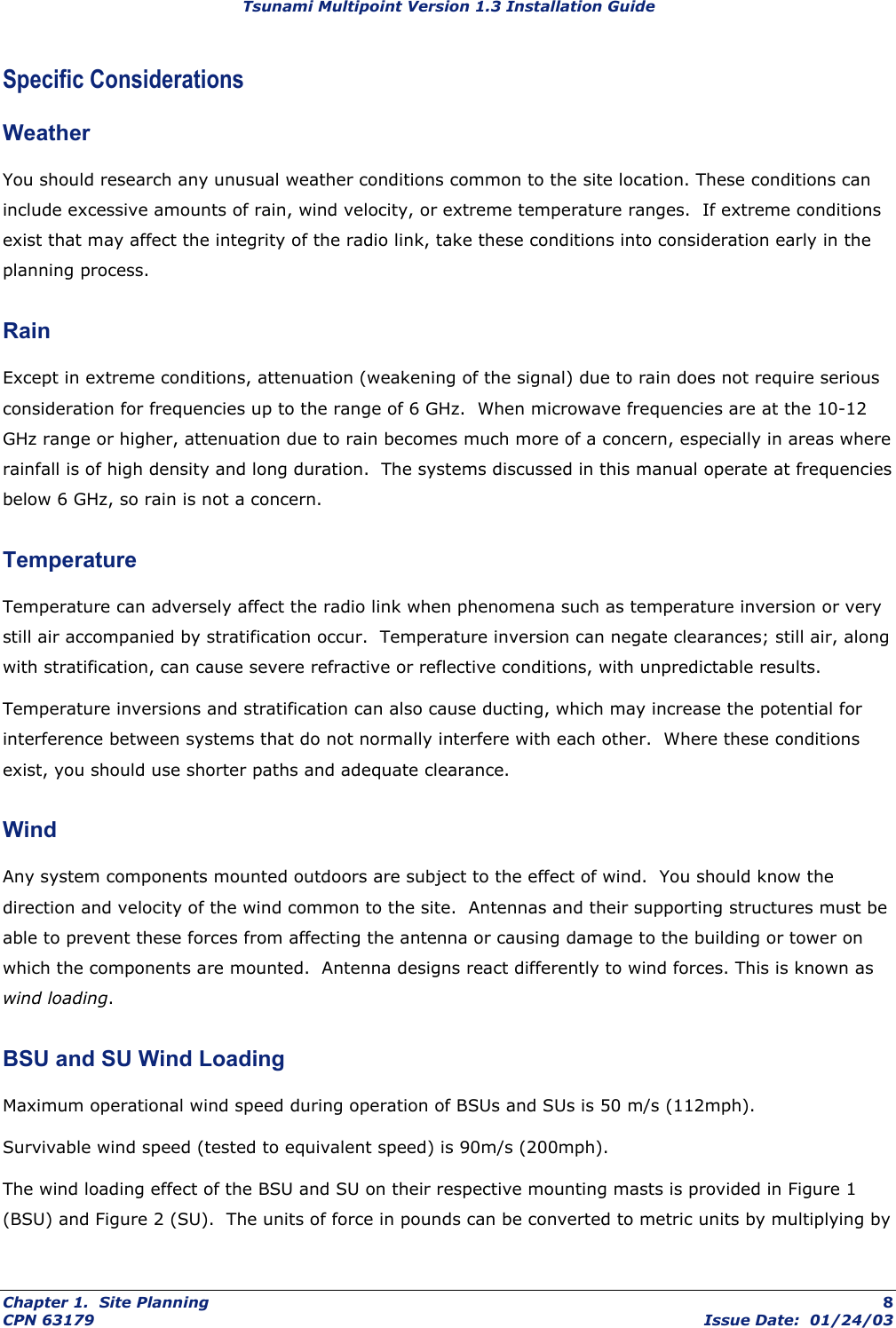 Tsunami Multipoint Version 1.3 Installation Guide Specific Considerations Weather You should research any unusual weather conditions common to the site location. These conditions can include excessive amounts of rain, wind velocity, or extreme temperature ranges.  If extreme conditions exist that may affect the integrity of the radio link, take these conditions into consideration early in the planning process. Rain Except in extreme conditions, attenuation (weakening of the signal) due to rain does not require serious consideration for frequencies up to the range of 6 GHz.  When microwave frequencies are at the 10-12 GHz range or higher, attenuation due to rain becomes much more of a concern, especially in areas where rainfall is of high density and long duration.  The systems discussed in this manual operate at frequencies below 6 GHz, so rain is not a concern. Temperature Temperature can adversely affect the radio link when phenomena such as temperature inversion or very still air accompanied by stratification occur.  Temperature inversion can negate clearances; still air, along with stratification, can cause severe refractive or reflective conditions, with unpredictable results.  Temperature inversions and stratification can also cause ducting, which may increase the potential for interference between systems that do not normally interfere with each other.  Where these conditions exist, you should use shorter paths and adequate clearance. Wind Any system components mounted outdoors are subject to the effect of wind.  You should know the direction and velocity of the wind common to the site.  Antennas and their supporting structures must be able to prevent these forces from affecting the antenna or causing damage to the building or tower on which the components are mounted.  Antenna designs react differently to wind forces. This is known as wind loading. BSU and SU Wind Loading Maximum operational wind speed during operation of BSUs and SUs is 50 m/s (112mph). Survivable wind speed (tested to equivalent speed) is 90m/s (200mph). The wind loading effect of the BSU and SU on their respective mounting masts is provided in Figure 1 (BSU) and Figure 2 (SU).  The units of force in pounds can be converted to metric units by multiplying by Chapter 1.  Site Planning  8 CPN 63179  Issue Date:  01/24/03 