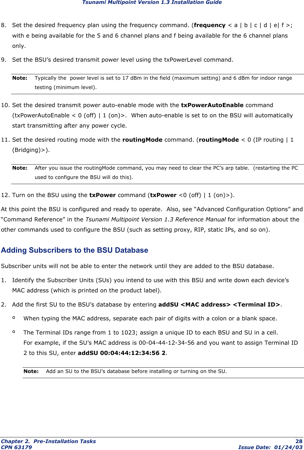 Tsunami Multipoint Version 1.3 Installation Guide 8.  Set the desired frequency plan using the frequency command. (frequency &lt; a | b | c | d | e| f &gt;; with e being available for the 5 and 6 channel plans and f being available for the 6 channel plans only. 9.  Set the BSU’s desired transmit power level using the txPowerLevel command. Note:  Typically the  power level is set to 17 dBm in the field (maximum setting) and 6 dBm for indoor range testing (minimum level). 10. Set the desired transmit power auto-enable mode with the txPowerAutoEnable command (txPowerAutoEnable &lt; 0 (off) | 1 (on)&gt;.  When auto-enable is set to on the BSU will automatically start transmitting after any power cycle.  11. Set the desired routing mode with the routingMode command. (routingMode &lt; 0 (IP routing | 1 (Bridging)&gt;). Note:  After you issue the routingMode command, you may need to clear the PC’s arp table.  (restarting the PC used to configure the BSU will do this). 12. Turn on the BSU using the txPower command (txPower &lt;0 (off) | 1 (on)&gt;). At this point the BSU is configured and ready to operate.  Also, see “Advanced Configuration Options” and “Command Reference” in the Tsunami Multipoint Version 1.3 Reference Manual for information about the other commands used to configure the BSU (such as setting proxy, RIP, static IPs, and so on). Adding Subscribers to the BSU Database Subscriber units will not be able to enter the network until they are added to the BSU database. 1.  Identify the Subscriber Units (SUs) you intend to use with this BSU and write down each device’s MAC address (which is printed on the product label). 2.  Add the first SU to the BSU’s database by entering addSU &lt;MAC address&gt; &lt;Terminal ID&gt;. º  When typing the MAC address, separate each pair of digits with a colon or a blank space. º  The Terminal IDs range from 1 to 1023; assign a unique ID to each BSU and SU in a cell.   For example, if the SU’s MAC address is 00-04-44-12-34-56 and you want to assign Terminal ID 2 to this SU, enter addSU 00:04:44:12:34:56 2. Note:  Add an SU to the BSU’s database before installing or turning on the SU. Chapter 2.  Pre-Installation Tasks  28 CPN 63179  Issue Date:  01/24/03 