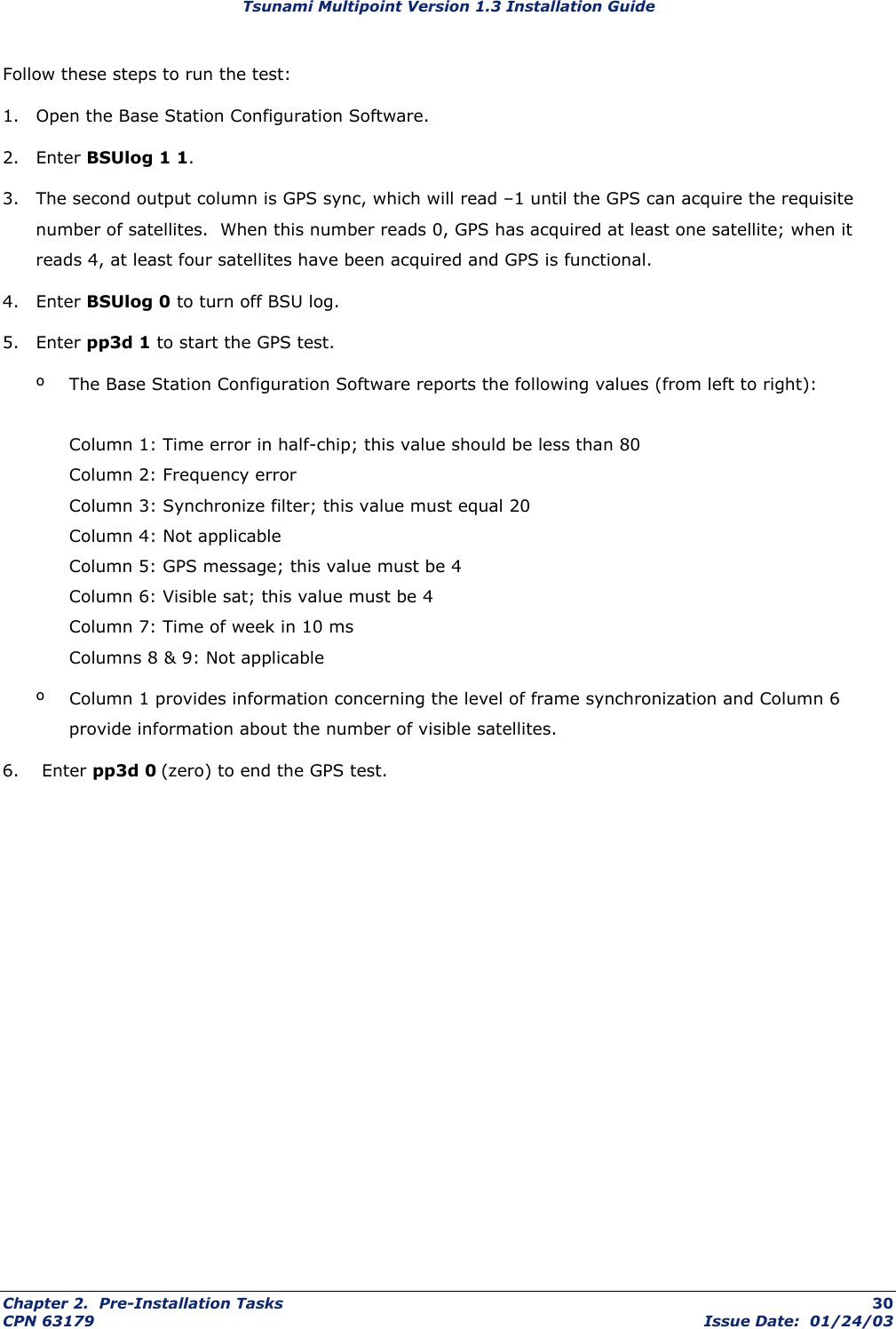 Tsunami Multipoint Version 1.3 Installation Guide Follow these steps to run the test: 1.  Open the Base Station Configuration Software. 2. Enter BSUlog 1 1. 3.  The second output column is GPS sync, which will read –1 until the GPS can acquire the requisite number of satellites.  When this number reads 0, GPS has acquired at least one satellite; when it reads 4, at least four satellites have been acquired and GPS is functional. 4. Enter BSUlog 0 to turn off BSU log. 5. Enter pp3d 1 to start the GPS test. º  The Base Station Configuration Software reports the following values (from left to right):  Column 1: Time error in half-chip; this value should be less than 80 Column 2: Frequency error Column 3: Synchronize filter; this value must equal 20 Column 4: Not applicable Column 5: GPS message; this value must be 4 Column 6: Visible sat; this value must be 4 Column 7: Time of week in 10 ms Columns 8 &amp; 9: Not applicable º  Column 1 provides information concerning the level of frame synchronization and Column 6 provide information about the number of visible satellites. 6.  Enter pp3d 0 (zero) to end the GPS test. Chapter 2.  Pre-Installation Tasks  30 CPN 63179  Issue Date:  01/24/03 