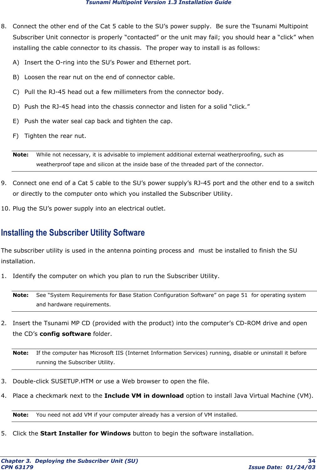 Tsunami Multipoint Version 1.3 Installation Guide 8.  Connect the other end of the Cat 5 cable to the SU’s power supply.  Be sure the Tsunami Multipoint Subscriber Unit connector is properly “contacted” or the unit may fail; you should hear a “click” when installing the cable connector to its chassis.  The proper way to install is as follows: A)  Insert the O-ring into the SU’s Power and Ethernet port. B)  Loosen the rear nut on the end of connector cable. C)  Pull the RJ-45 head out a few millimeters from the connector body. D)  Push the RJ-45 head into the chassis connector and listen for a solid “click.”  E)  Push the water seal cap back and tighten the cap. F)  Tighten the rear nut. Note:   While not necessary, it is advisable to implement additional external weatherproofing, such as weatherproof tape and silicon at the inside base of the threaded part of the connector. 9.  Connect one end of a Cat 5 cable to the SU’s power supply’s RJ-45 port and the other end to a switch or directly to the computer onto which you installed the Subscriber Utility. 10. Plug the SU’s power supply into an electrical outlet. Installing the Subscriber Utility Software The subscriber utility is used in the antenna pointing process and  must be installed to finish the SU installation. 1.  Identify the computer on which you plan to run the Subscriber Utility. Note:  See “System Requirements for Base Station Configuration Software” on page 51  for operating system and hardware requirements. 2.  Insert the Tsunami MP CD (provided with the product) into the computer’s CD-ROM drive and open the CD’s config software folder. Note:  If the computer has Microsoft IIS (Internet Information Services) running, disable or uninstall it before running the Subscriber Utility. 3.  Double-click SUSETUP.HTM or use a Web browser to open the file. 4.  Place a checkmark next to the Include VM in download option to install Java Virtual Machine (VM). Note:  You need not add VM if your computer already has a version of VM installed. 5. Click the Start Installer for Windows button to begin the software installation. Chapter 3.  Deploying the Subscriber Unit (SU)  34 CPN 63179  Issue Date:  01/24/03 