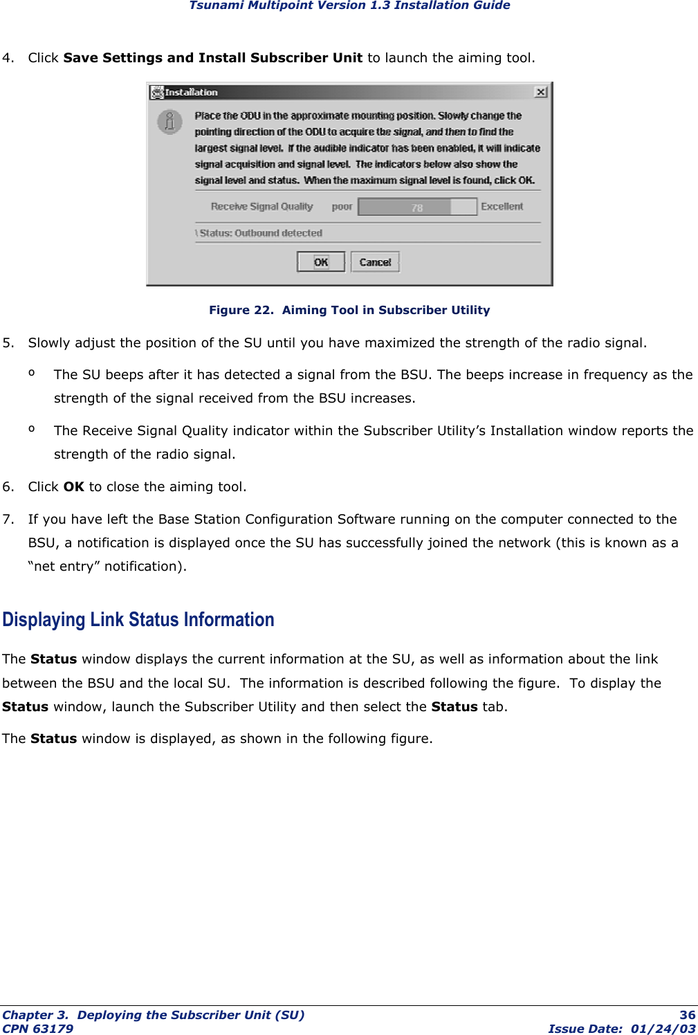 Tsunami Multipoint Version 1.3 Installation Guide 4. Click Save Settings and Install Subscriber Unit to launch the aiming tool.  Figure 22.  Aiming Tool in Subscriber Utility 5.  Slowly adjust the position of the SU until you have maximized the strength of the radio signal. º  The SU beeps after it has detected a signal from the BSU. The beeps increase in frequency as the strength of the signal received from the BSU increases. º  The Receive Signal Quality indicator within the Subscriber Utility’s Installation window reports the strength of the radio signal. 6. Click OK to close the aiming tool. 7.  If you have left the Base Station Configuration Software running on the computer connected to the BSU, a notification is displayed once the SU has successfully joined the network (this is known as a “net entry” notification). Displaying Link Status Information The Status window displays the current information at the SU, as well as information about the link between the BSU and the local SU.  The information is described following the figure.  To display the Status window, launch the Subscriber Utility and then select the Status tab.   The Status window is displayed, as shown in the following figure. Chapter 3.  Deploying the Subscriber Unit (SU)  36 CPN 63179  Issue Date:  01/24/03 