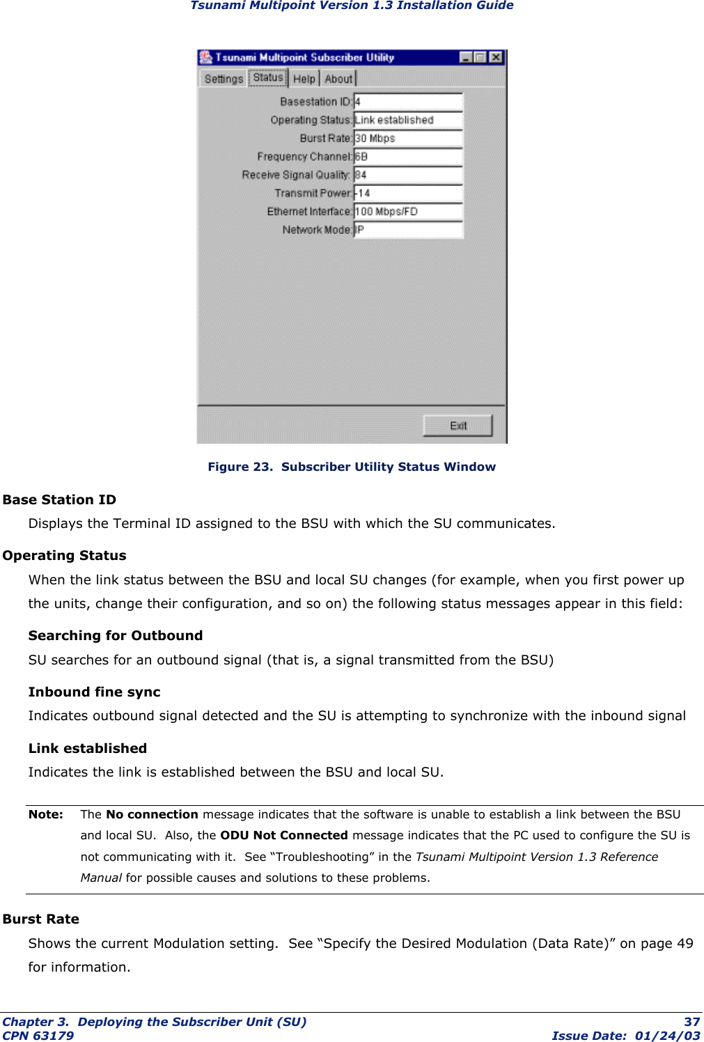 Tsunami Multipoint Version 1.3 Installation Guide  Figure 23.  Subscriber Utility Status Window Base Station ID Displays the Terminal ID assigned to the BSU with which the SU communicates. Operating Status When the link status between the BSU and local SU changes (for example, when you first power up the units, change their configuration, and so on) the following status messages appear in this field: Searching for Outbound SU searches for an outbound signal (that is, a signal transmitted from the BSU) Inbound fine sync Indicates outbound signal detected and the SU is attempting to synchronize with the inbound signal Link established Indicates the link is established between the BSU and local SU. Note:  The No connection message indicates that the software is unable to establish a link between the BSU and local SU.  Also, the ODU Not Connected message indicates that the PC used to configure the SU is not communicating with it.  See “Troubleshooting” in the Tsunami Multipoint Version 1.3 Reference Manual for possible causes and solutions to these problems. Burst Rate Shows the current Modulation setting.  See “Specify the Desired Modulation (Data Rate)” on page 49 for information. Chapter 3.  Deploying the Subscriber Unit (SU)  37 CPN 63179  Issue Date:  01/24/03 