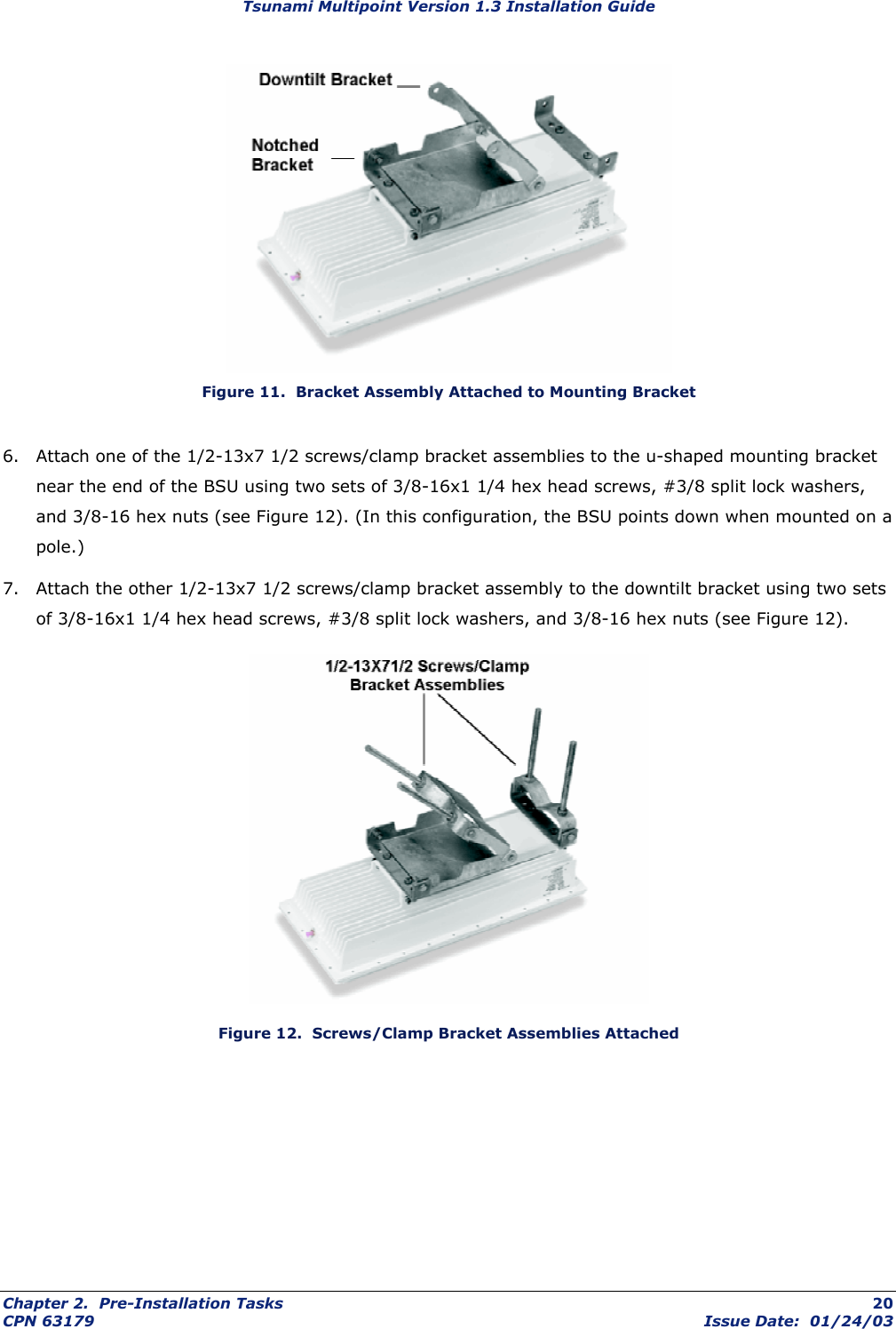 Tsunami Multipoint Version 1.3 Installation Guide  Figure 11.  Bracket Assembly Attached to Mounting Bracket 6.  Attach one of the 1/2-13x7 1/2 screws/clamp bracket assemblies to the u-shaped mounting bracket near the end of the BSU using two sets of 3/8-16x1 1/4 hex head screws, #3/8 split lock washers, and 3/8-16 hex nuts (see Figure 12). (In this configuration, the BSU points down when mounted on a pole.) 7.  Attach the other 1/2-13x7 1/2 screws/clamp bracket assembly to the downtilt bracket using two sets of 3/8-16x1 1/4 hex head screws, #3/8 split lock washers, and 3/8-16 hex nuts (see Figure 12).  Figure 12.  Screws/Clamp Bracket Assemblies Attached Chapter 2.  Pre-Installation Tasks  20 CPN 63179  Issue Date:  01/24/03 