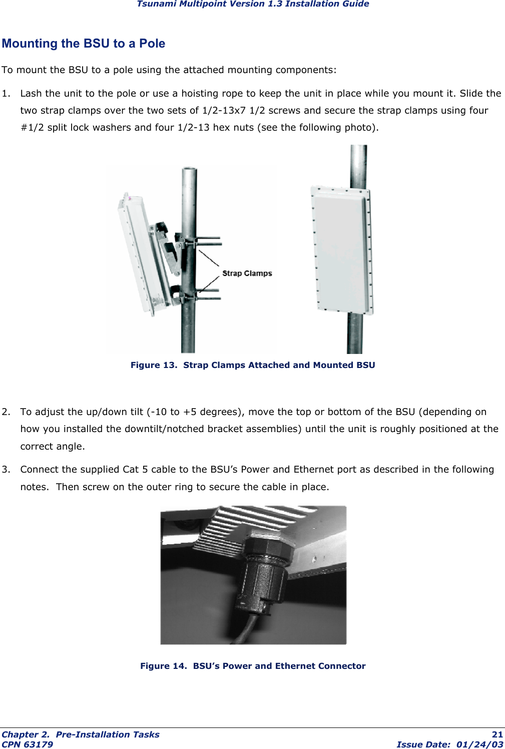 Tsunami Multipoint Version 1.3 Installation Guide Mounting the BSU to a Pole To mount the BSU to a pole using the attached mounting components:  1.  Lash the unit to the pole or use a hoisting rope to keep the unit in place while you mount it. Slide the two strap clamps over the two sets of 1/2-13x7 1/2 screws and secure the strap clamps using four #1/2 split lock washers and four 1/2-13 hex nuts (see the following photo).        Figure 13.  Strap Clamps Attached and Mounted BSU  2.  To adjust the up/down tilt (-10 to +5 degrees), move the top or bottom of the BSU (depending on how you installed the downtilt/notched bracket assemblies) until the unit is roughly positioned at the correct angle.  3.  Connect the supplied Cat 5 cable to the BSU’s Power and Ethernet port as described in the following notes.  Then screw on the outer ring to secure the cable in place.  Figure 14.  BSU’s Power and Ethernet Connector Chapter 2.  Pre-Installation Tasks  21 CPN 63179  Issue Date:  01/24/03 