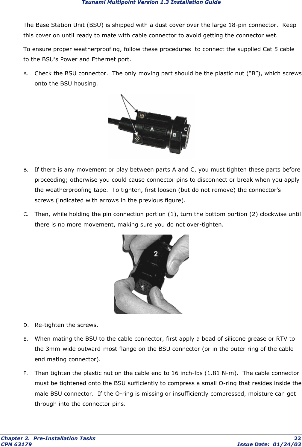 Tsunami Multipoint Version 1.3 Installation Guide The Base Station Unit (BSU) is shipped with a dust cover over the large 18-pin connector.  Keep this cover on until ready to mate with cable connector to avoid getting the connector wet. To ensure proper weatherproofing, follow these procedures  to connect the supplied Cat 5 cable to the BSU’s Power and Ethernet port.   A.  Check the BSU connector.  The only moving part should be the plastic nut (“B”), which screws onto the BSU housing.  B.  If there is any movement or play between parts A and C, you must tighten these parts before proceeding; otherwise you could cause connector pins to disconnect or break when you apply the weatherproofing tape.  To tighten, first loosen (but do not remove) the connector’s screws (indicated with arrows in the previous figure).  C.  Then, while holding the pin connection portion (1), turn the bottom portion (2) clockwise until there is no more movement, making sure you do not over-tighten.  D.  Re-tighten the screws. E.  When mating the BSU to the cable connector, first apply a bead of silicone grease or RTV to the 3mm-wide outward-most flange on the BSU connector (or in the outer ring of the cable-end mating connector).   F.  Then tighten the plastic nut on the cable end to 16 inch-lbs (1.81 N-m).  The cable connector must be tightened onto the BSU sufficiently to compress a small O-ring that resides inside the male BSU connector.  If the O-ring is missing or insufficiently compressed, moisture can get through into the connector pins.   Chapter 2.  Pre-Installation Tasks  22 CPN 63179  Issue Date:  01/24/03 