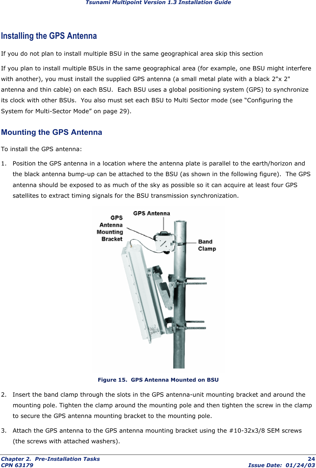 Tsunami Multipoint Version 1.3 Installation Guide Installing the GPS Antenna If you do not plan to install multiple BSU in the same geographical area skip this section If you plan to install multiple BSUs in the same geographical area (for example, one BSU might interfere with another), you must install the supplied GPS antenna (a small metal plate with a black 2&quot;x 2&quot; antenna and thin cable) on each BSU.  Each BSU uses a global positioning system (GPS) to synchronize its clock with other BSUs.  You also must set each BSU to Multi Sector mode (see “Configuring the System for Multi-Sector Mode” on page 29).  Mounting the GPS Antenna To install the GPS antenna: 1.  Position the GPS antenna in a location where the antenna plate is parallel to the earth/horizon and the black antenna bump-up can be attached to the BSU (as shown in the following figure).  The GPS antenna should be exposed to as much of the sky as possible so it can acquire at least four GPS satellites to extract timing signals for the BSU transmission synchronization.  Figure 15.  GPS Antenna Mounted on BSU 2.  Insert the band clamp through the slots in the GPS antenna-unit mounting bracket and around the mounting pole. Tighten the clamp around the mounting pole and then tighten the screw in the clamp to secure the GPS antenna mounting bracket to the mounting pole. 3.  Attach the GPS antenna to the GPS antenna mounting bracket using the #10-32x3/8 SEM screws (the screws with attached washers).  Chapter 2.  Pre-Installation Tasks  24 CPN 63179  Issue Date:  01/24/03 