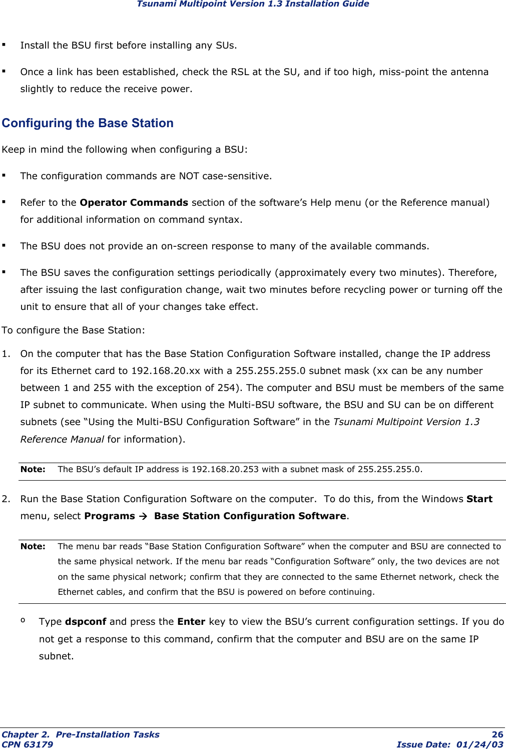 Tsunami Multipoint Version 1.3 Installation Guide ▪ Install the BSU first before installing any SUs. ▪ Once a link has been established, check the RSL at the SU, and if too high, miss-point the antenna slightly to reduce the receive power. Configuring the Base Station Keep in mind the following when configuring a BSU: ▪ The configuration commands are NOT case-sensitive. ▪ Refer to the Operator Commands section of the software’s Help menu (or the Reference manual) for additional information on command syntax. ▪ The BSU does not provide an on-screen response to many of the available commands. ▪ The BSU saves the configuration settings periodically (approximately every two minutes). Therefore, after issuing the last configuration change, wait two minutes before recycling power or turning off the unit to ensure that all of your changes take effect. To configure the Base Station: 1.  On the computer that has the Base Station Configuration Software installed, change the IP address for its Ethernet card to 192.168.20.xx with a 255.255.255.0 subnet mask (xx can be any number between 1 and 255 with the exception of 254). The computer and BSU must be members of the same IP subnet to communicate. When using the Multi-BSU software, the BSU and SU can be on different subnets (see “Using the Multi-BSU Configuration Software” in the Tsunami Multipoint Version 1.3 Reference Manual for information). Note:  The BSU’s default IP address is 192.168.20.253 with a subnet mask of 255.255.255.0. 2.  Run the Base Station Configuration Software on the computer.  To do this, from the Windows Start menu, select Programs Æ  Base Station Configuration Software. Note:  The menu bar reads “Base Station Configuration Software” when the computer and BSU are connected to the same physical network. If the menu bar reads “Configuration Software” only, the two devices are not on the same physical network; confirm that they are connected to the same Ethernet network, check the Ethernet cables, and confirm that the BSU is powered on before continuing. º Type dspconf and press the Enter key to view the BSU’s current configuration settings. If you do not get a response to this command, confirm that the computer and BSU are on the same IP subnet. Chapter 2.  Pre-Installation Tasks  26 CPN 63179  Issue Date:  01/24/03 