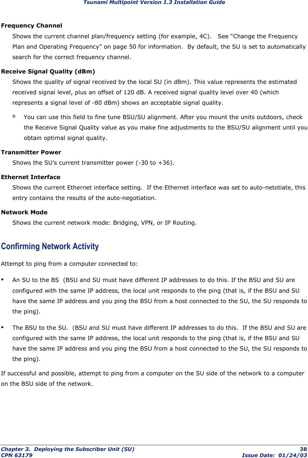 Tsunami Multipoint Version 1.3 Installation Guide Frequency Channel Shows the current channel plan/frequency setting (for example, 4C).   See “Change the Frequency Plan and Operating Frequency” on page 50 for information.  By default, the SU is set to automatically search for the correct frequency channel. Receive Signal Quality (dBm) Shows the quality of signal received by the local SU (in dBm). This value represents the estimated received signal level, plus an offset of 120 dB. A received signal quality level over 40 (which represents a signal level of -80 dBm) shows an acceptable signal quality.  º  You can use this field to fine tune BSU/SU alignment. After you mount the units outdoors, check the Receive Signal Quality value as you make fine adjustments to the BSU/SU alignment until you obtain optimal signal quality. Transmitter Power Shows the SU’s current transmitter power (-30 to +36). Ethernet Interface Shows the current Ethernet interface setting.  If the Ethernet interface was set to auto-netotiate, this entry contains the results of the auto-negotiation. Network Mode Shows the current network mode: Bridging, VPN, or IP Routing. Confirming Network Activity Attempt to ping from a computer connected to: ▪ An SU to the BS  (BSU and SU must have different IP addresses to do this. If the BSU and SU are configured with the same IP address, the local unit responds to the ping (that is, if the BSU and SU have the same IP address and you ping the BSU from a host connected to the SU, the SU responds to the ping). ▪ The BSU to the SU.  (BSU and SU must have different IP addresses to do this.  If the BSU and SU are configured with the same IP address, the local unit responds to the ping (that is, if the BSU and SU have the same IP address and you ping the BSU from a host connected to the SU, the SU responds to the ping). If successful and possible, attempt to ping from a computer on the SU side of the network to a computer on the BSU side of the network. Chapter 3.  Deploying the Subscriber Unit (SU)  38 CPN 63179  Issue Date:  01/24/03 