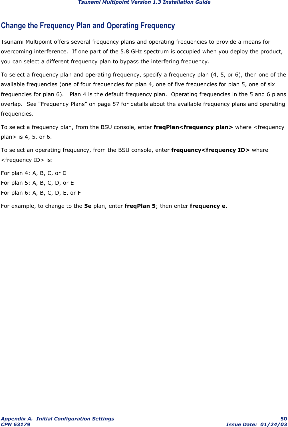 Tsunami Multipoint Version 1.3 Installation Guide Change the Frequency Plan and Operating Frequency Tsunami Multipoint offers several frequency plans and operating frequencies to provide a means for overcoming interference.  If one part of the 5.8 GHz spectrum is occupied when you deploy the product, you can select a different frequency plan to bypass the interfering frequency.  To select a frequency plan and operating frequency, specify a frequency plan (4, 5, or 6), then one of the available frequencies (one of four frequencies for plan 4, one of five frequencies for plan 5, one of six frequencies for plan 6).   Plan 4 is the default frequency plan.  Operating frequencies in the 5 and 6 plans overlap.  See “Frequency Plans” on page 57 for details about the available frequency plans and operating frequencies. To select a frequency plan, from the BSU console, enter freqPlan&lt;frequency plan&gt; where &lt;frequency plan&gt; is 4, 5, or 6. To select an operating frequency, from the BSU console, enter frequency&lt;frequency ID&gt; where &lt;frequency ID&gt; is: For plan 4: A, B, C, or D For plan 5: A, B, C, D, or E For plan 6: A, B, C, D, E, or F For example, to change to the 5e plan, enter freqPlan 5; then enter frequency e. Appendix A.  Initial Configuration Settings  50 CPN 63179  Issue Date:  01/24/03 