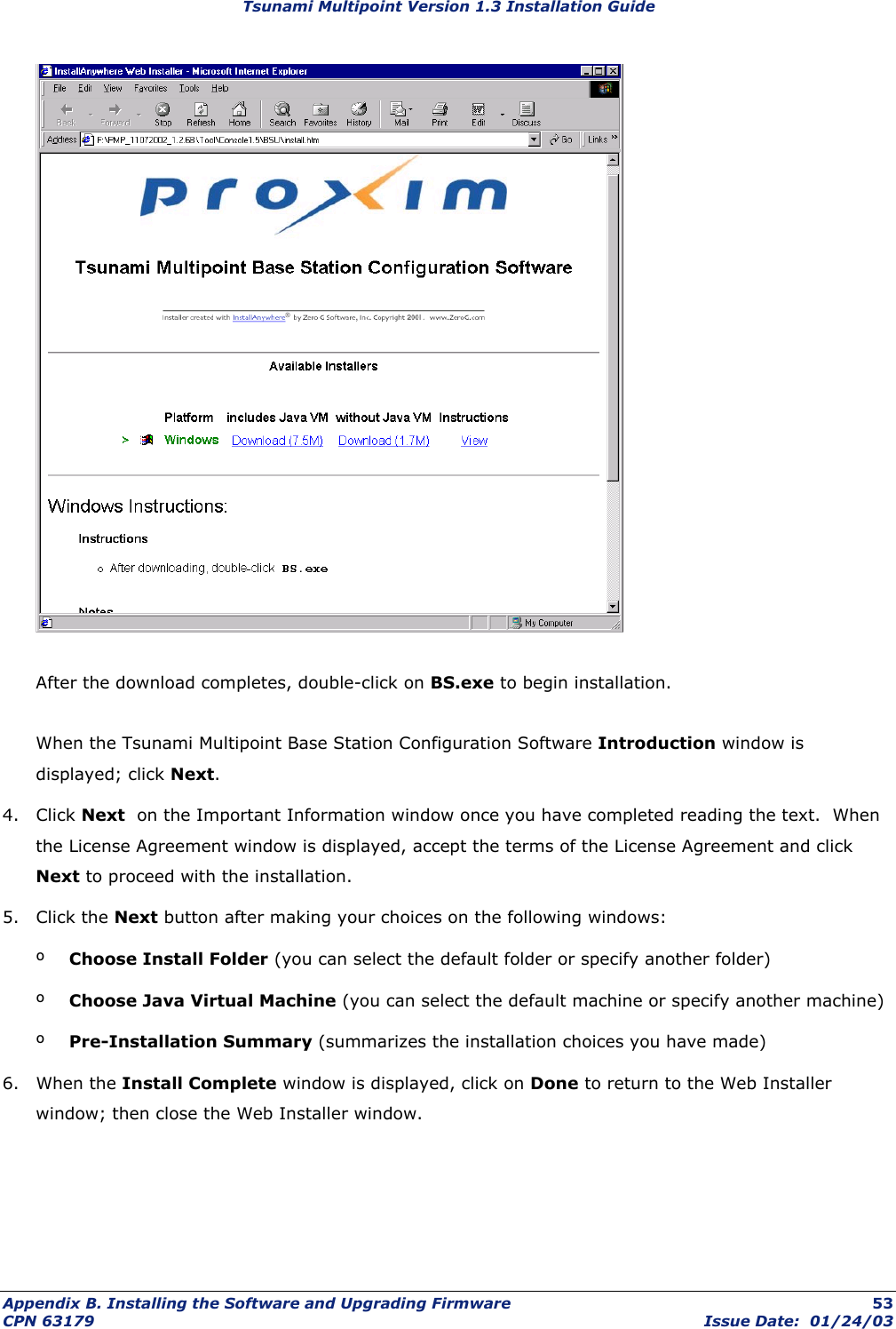 Tsunami Multipoint Version 1.3 Installation Guide   After the download completes, double-click on BS.exe to begin installation.  When the Tsunami Multipoint Base Station Configuration Software Introduction window is displayed; click Next. 4. Click Next  on the Important Information window once you have completed reading the text.  When the License Agreement window is displayed, accept the terms of the License Agreement and click Next to proceed with the installation. 5. Click the Next button after making your choices on the following windows: º  Choose Install Folder (you can select the default folder or specify another folder) º  Choose Java Virtual Machine (you can select the default machine or specify another machine) º  Pre-Installation Summary (summarizes the installation choices you have made) 6. When the Install Complete window is displayed, click on Done to return to the Web Installer window; then close the Web Installer window. Appendix B. Installing the Software and Upgrading Firmware  53 CPN 63179  Issue Date:  01/24/03 