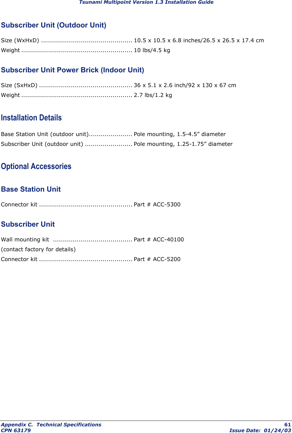 Tsunami Multipoint Version 1.3 Installation Guide Subscriber Unit (Outdoor Unit) Size (WxHxD) .............................................. 10.5 x 10.5 x 6.8 inches/26.5 x 26.5 x 17.4 cm Weight ........................................................ 10 lbs/4.5 kg Subscriber Unit Power Brick (Indoor Unit) Size (SxHxD) ............................................... 36 x 5.1 x 2.6 inch/92 x 130 x 67 cm Weight ........................................................ 2.7 lbs/1.2 kg Installation Details Base Station Unit (outdoor unit)...................... Pole mounting, 1.5-4.5” diameter Subscriber Unit (outdoor unit) ........................ Pole mounting, 1.25-1.75” diameter Optional Accessories Base Station Unit Connector kit ............................................... Part # ACC-5300 Subscriber Unit Wall mounting kit  ........................................ Part # ACC-40100 (contact factory for details) Connector kit ............................................... Part # ACC-5200 Appendix C.  Technical Specifications  61 CPN 63179  Issue Date:  01/24/03 