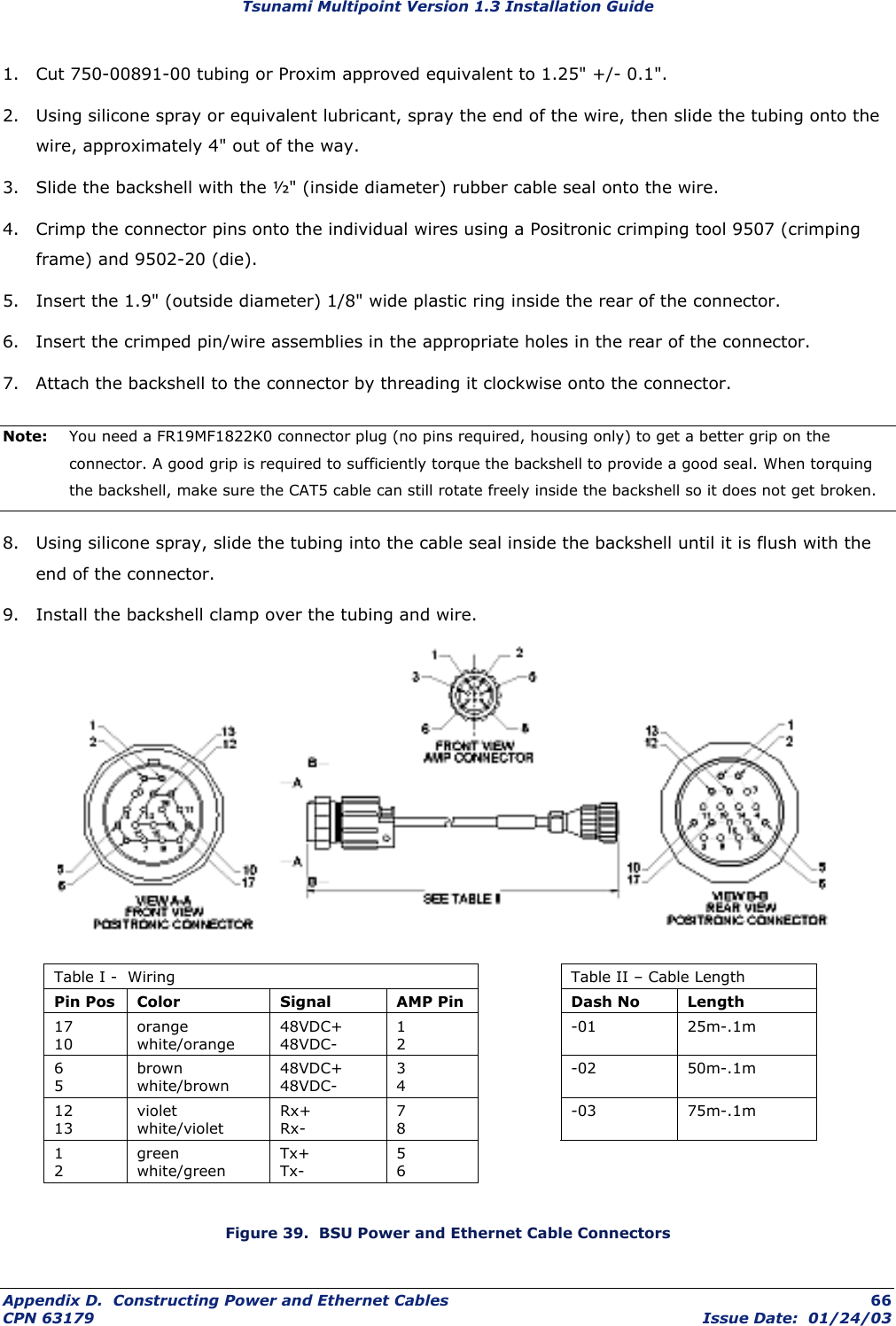 Tsunami Multipoint Version 1.3 Installation Guide 1.  Cut 750-00891-00 tubing or Proxim approved equivalent to 1.25&quot; +/- 0.1&quot;.  2.  Using silicone spray or equivalent lubricant, spray the end of the wire, then slide the tubing onto the wire, approximately 4&quot; out of the way.  3.  Slide the backshell with the ½&quot; (inside diameter) rubber cable seal onto the wire.  4.  Crimp the connector pins onto the individual wires using a Positronic crimping tool 9507 (crimping frame) and 9502-20 (die).  5.  Insert the 1.9&quot; (outside diameter) 1/8&quot; wide plastic ring inside the rear of the connector.  6.  Insert the crimped pin/wire assemblies in the appropriate holes in the rear of the connector.  7.  Attach the backshell to the connector by threading it clockwise onto the connector. Note:  You need a FR19MF1822K0 connector plug (no pins required, housing only) to get a better grip on the connector. A good grip is required to sufficiently torque the backshell to provide a good seal. When torquing the backshell, make sure the CAT5 cable can still rotate freely inside the backshell so it does not get broken. 8.  Using silicone spray, slide the tubing into the cable seal inside the backshell until it is flush with the end of the connector.  9.  Install the backshell clamp over the tubing and wire.  Table I -  Wiring    Table II – Cable Length Pin Pos  Color  Signal  AMP Pin    Dash No  Length 17 10 orange white/orange 48VDC+ 48VDC- 1 2  -01  25m-.1m 6 5 brown white/brown 48VDC+ 48VDC- 3 4  -02  50m-.1m 12 13 violet white/violet Rx+ Rx- 7 8  -03  75m-.1m 1 2 green white/green Tx+ Tx- 5 6      Figure 39.  BSU Power and Ethernet Cable Connectors Appendix D.  Constructing Power and Ethernet Cables  66 CPN 63179  Issue Date:  01/24/03 