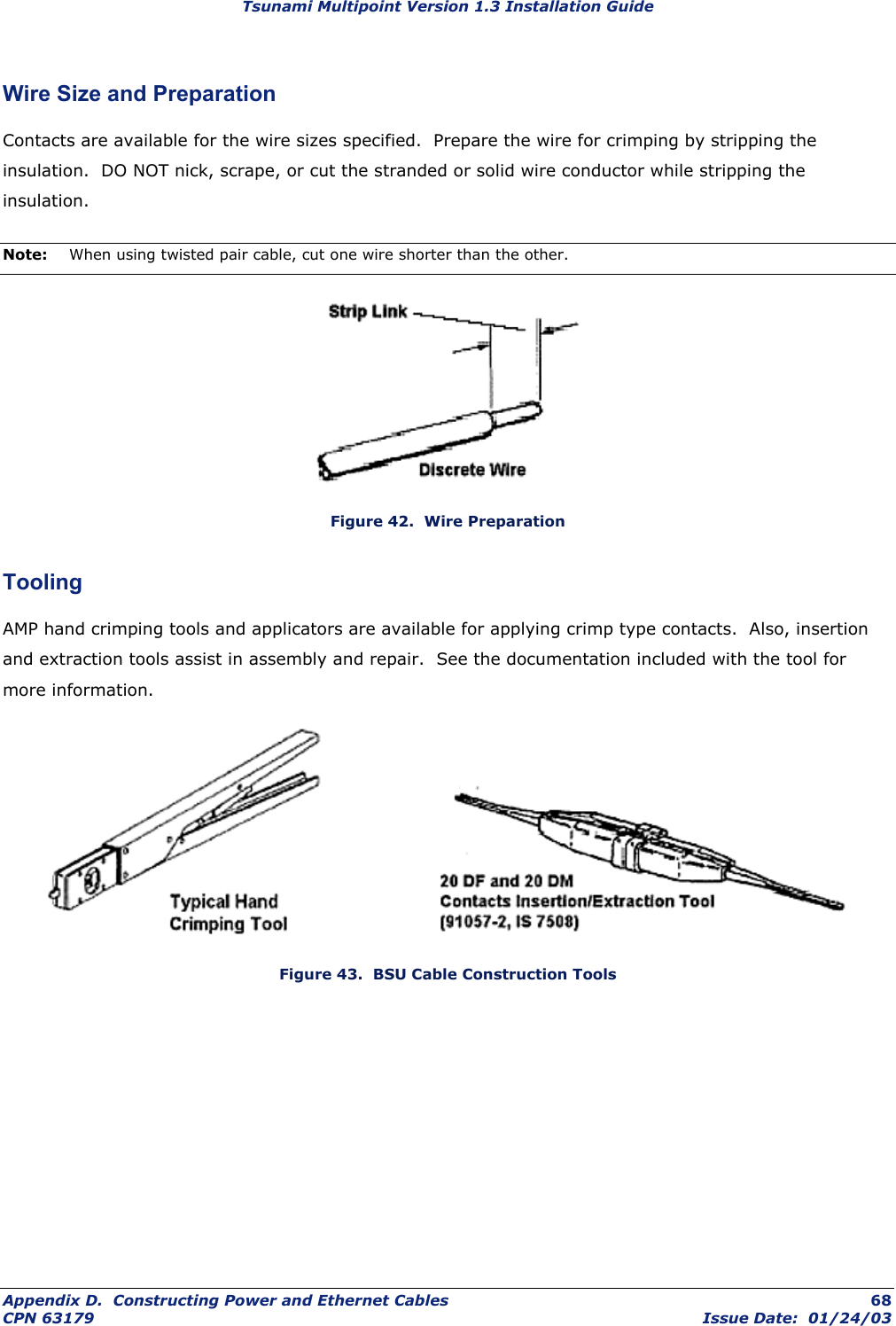 Tsunami Multipoint Version 1.3 Installation Guide Wire Size and Preparation Contacts are available for the wire sizes specified.  Prepare the wire for crimping by stripping the insulation.  DO NOT nick, scrape, or cut the stranded or solid wire conductor while stripping the insulation. Note:  When using twisted pair cable, cut one wire shorter than the other.  Figure 42.  Wire Preparation Tooling AMP hand crimping tools and applicators are available for applying crimp type contacts.  Also, insertion and extraction tools assist in assembly and repair.  See the documentation included with the tool for more information.              Figure 43.  BSU Cable Construction Tools Appendix D.  Constructing Power and Ethernet Cables  68 CPN 63179  Issue Date:  01/24/03 