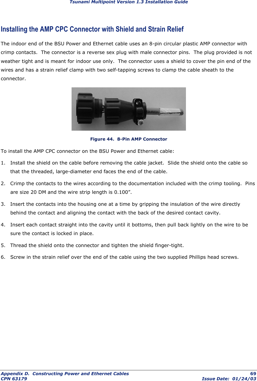 Tsunami Multipoint Version 1.3 Installation Guide Installing the AMP CPC Connector with Shield and Strain Relief The indoor end of the BSU Power and Ethernet cable uses an 8-pin circular plastic AMP connector with crimp contacts.  The connector is a reverse sex plug with male connector pins.  The plug provided is not weather tight and is meant for indoor use only.  The connector uses a shield to cover the pin end of the wires and has a strain relief clamp with two self-tapping screws to clamp the cable sheath to the connector.  Figure 44.  8-Pin AMP Connector To install the AMP CPC connector on the BSU Power and Ethernet cable: 1.  Install the shield on the cable before removing the cable jacket.  Slide the shield onto the cable so that the threaded, large-diameter end faces the end of the cable. 2.  Crimp the contacts to the wires according to the documentation included with the crimp tooling.  Pins are size 20 DM and the wire strip length is 0.100”. 3.  Insert the contacts into the housing one at a time by gripping the insulation of the wire directly behind the contact and aligning the contact with the back of the desired contact cavity. 4.  Insert each contact straight into the cavity until it bottoms, then pull back lightly on the wire to be sure the contact is locked in place. 5.  Thread the shield onto the connector and tighten the shield finger-tight. 6.  Screw in the strain relief over the end of the cable using the two supplied Phillips head screws. Appendix D.  Constructing Power and Ethernet Cables  69 CPN 63179  Issue Date:  01/24/03 