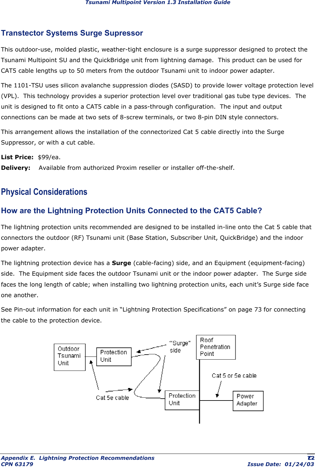 Tsunami Multipoint Version 1.3 Installation Guide Transtector Systems Surge Supressor This outdoor-use, molded plastic, weather-tight enclosure is a surge suppressor designed to protect the Tsunami Multipoint SU and the QuickBridge unit from lightning damage.  This product can be used for CAT5 cable lengths up to 50 meters from the outdoor Tsunami unit to indoor power adapter. The 1101-TSU uses silicon avalanche suppression diodes (SASD) to provide lower voltage protection level (VPL).  This technology provides a superior protection level over traditional gas tube type devices.  The unit is designed to fit onto a CAT5 cable in a pass-through configuration.  The input and output connections can be made at two sets of 8-screw terminals, or two 8-pin DIN style connectors.   This arrangement allows the installation of the connectorized Cat 5 cable directly into the Surge Suppressor, or with a cut cable. List Price:  $99/ea. Delivery:    Available from authorized Proxim reseller or installer off-the-shelf. Physical Considerations How are the Lightning Protection Units Connected to the CAT5 Cable? The lightning protection units recommended are designed to be installed in-line onto the Cat 5 cable that connectors the outdoor (RF) Tsunami unit (Base Station, Subscriber Unit, QuickBridge) and the indoor power adapter.   The lightning protection device has a Surge (cable-facing) side, and an Equipment (equipment-facing) side.  The Equipment side faces the outdoor Tsunami unit or the indoor power adapter.  The Surge side faces the long length of cable; when installing two lightning protection units, each unit’s Surge side face one another. See Pin-out information for each unit in “Lightning Protection Specifications” on page 73 for connecting the cable to the protection device.  Appendix E.  Lightning Protection Recommendations  C- CPN 63179  Issue Date:  01/24/03 72