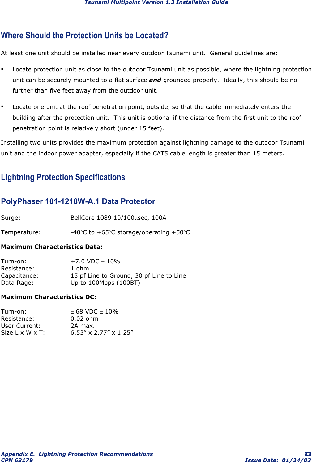 Tsunami Multipoint Version 1.3 Installation Guide Where Should the Protection Units be Located? At least one unit should be installed near every outdoor Tsunami unit.  General guidelines are: ▪ Locate protection unit as close to the outdoor Tsunami unit as possible, where the lightning protection unit can be securely mounted to a flat surface and grounded properly.  Ideally, this should be no further than five feet away from the outdoor unit. ▪ Locate one unit at the roof penetration point, outside, so that the cable immediately enters the building after the protection unit.  This unit is optional if the distance from the first unit to the roof penetration point is relatively short (under 15 feet). Installing two units provides the maximum protection against lightning damage to the outdoor Tsunami unit and the indoor power adapter, especially if the CAT5 cable length is greater than 15 meters. Lightning Protection Specifications PolyPhaser 101-1218W-A.1 Data Protector Surge:   BellCore 1089 10/100µsec, 100A Temperature:   -40°C to +65°C storage/operating +50°C Maximum Characteristics Data: Turn-on:   +7.0 VDC ± 10% Resistance:   1 ohm Capacitance:    15 pf Line to Ground, 30 pf Line to Line Data Rage:    Up to 100Mbps (100BT) Maximum Characteristics DC: Turn-on:   ± 68 VDC ± 10% Resistance:   0.02 ohm User Current:    2A max. Size L x W x T:   6.53” x 2.77” x 1.25” Appendix E.  Lightning Protection Recommendations  C- CPN 63179  Issue Date:  01/24/03 73