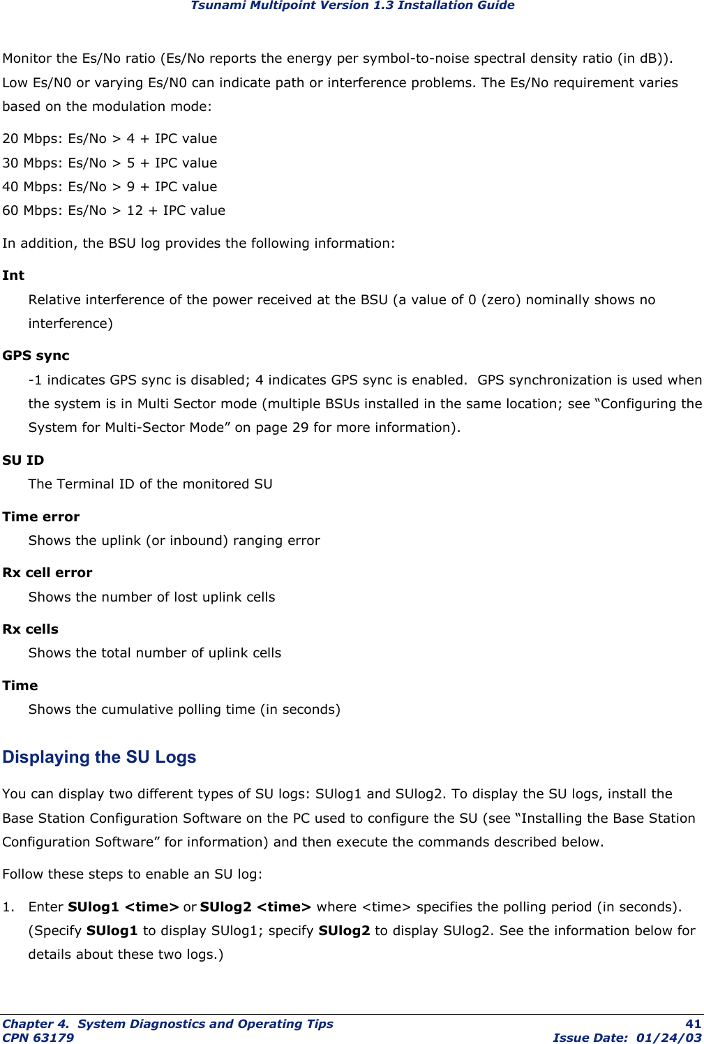 Tsunami Multipoint Version 1.3 Installation Guide Monitor the Es/No ratio (Es/No reports the energy per symbol-to-noise spectral density ratio (in dB)). Low Es/N0 or varying Es/N0 can indicate path or interference problems. The Es/No requirement varies based on the modulation mode: 20 Mbps: Es/No &gt; 4 + IPC value 30 Mbps: Es/No &gt; 5 + IPC value 40 Mbps: Es/No &gt; 9 + IPC value 60 Mbps: Es/No &gt; 12 + IPC value In addition, the BSU log provides the following information: Int Relative interference of the power received at the BSU (a value of 0 (zero) nominally shows no interference) GPS sync -1 indicates GPS sync is disabled; 4 indicates GPS sync is enabled.  GPS synchronization is used when the system is in Multi Sector mode (multiple BSUs installed in the same location; see “Configuring the System for Multi-Sector Mode” on page 29 for more information). SU ID The Terminal ID of the monitored SU Time error Shows the uplink (or inbound) ranging error Rx cell error Shows the number of lost uplink cells Rx cells Shows the total number of uplink cells Time Shows the cumulative polling time (in seconds) Displaying the SU Logs You can display two different types of SU logs: SUlog1 and SUlog2. To display the SU logs, install the Base Station Configuration Software on the PC used to configure the SU (see “Installing the Base Station Configuration Software” for information) and then execute the commands described below. Follow these steps to enable an SU log: 1. Enter SUlog1 &lt;time&gt; or SUlog2 &lt;time&gt; where &lt;time&gt; specifies the polling period (in seconds). (Specify SUlog1 to display SUlog1; specify SUlog2 to display SUlog2. See the information below for details about these two logs.)  Chapter 4.  System Diagnostics and Operating Tips  41 CPN 63179  Issue Date:  01/24/03 