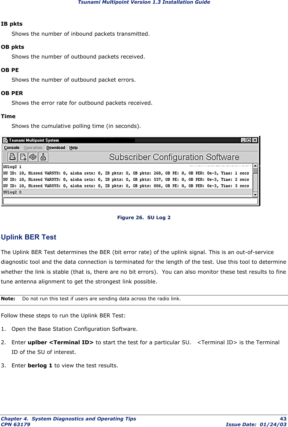 Tsunami Multipoint Version 1.3 Installation Guide IB pkts Shows the number of inbound packets transmitted. OB pkts Shows the number of outbound packets received. OB PE Shows the number of outbound packet errors. OB PER Shows the error rate for outbound packets received. Time Shows the cumulative polling time (in seconds).  Figure 26.  SU Log 2 Uplink BER Test The Uplink BER Test determines the BER (bit error rate) of the uplink signal. This is an out-of-service diagnostic tool and the data connection is terminated for the length of the test. Use this tool to determine whether the link is stable (that is, there are no bit errors).  You can also monitor these test results to fine tune antenna alignment to get the strongest link possible. Note:  Do not run this test if users are sending data across the radio link.  Follow these steps to run the Uplink BER Test: 1.  Open the Base Station Configuration Software. 2. Enter uplber &lt;Terminal ID&gt; to start the test for a particular SU.   &lt;Terminal ID&gt; is the Terminal ID of the SU of interest. 3. Enter berlog 1 to view the test results. Chapter 4.  System Diagnostics and Operating Tips  43 CPN 63179  Issue Date:  01/24/03 