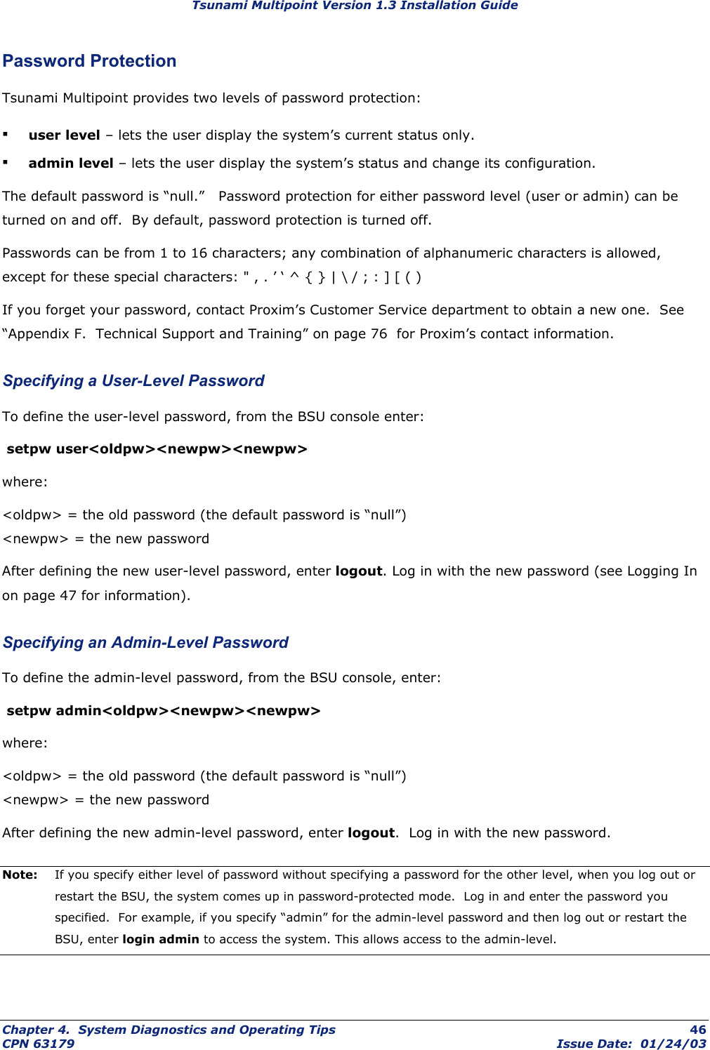 Tsunami Multipoint Version 1.3 Installation Guide Password Protection Tsunami Multipoint provides two levels of password protection: ▪ user level – lets the user display the system’s current status only. ▪ admin level – lets the user display the system’s status and change its configuration. The default password is “null.”   Password protection for either password level (user or admin) can be turned on and off.  By default, password protection is turned off.   Passwords can be from 1 to 16 characters; any combination of alphanumeric characters is allowed, except for these special characters: &quot; , . ’ ‘ ^ { } | \ / ; : ] [ ( ) If you forget your password, contact Proxim’s Customer Service department to obtain a new one.  See “Appendix F.  Technical Support and Training” on page 76  for Proxim’s contact information. Specifying a User-Level Password To define the user-level password, from the BSU console enter:  setpw user&lt;oldpw&gt;&lt;newpw&gt;&lt;newpw&gt;  where: &lt;oldpw&gt; = the old password (the default password is “null”) &lt;newpw&gt; = the new password After defining the new user-level password, enter logout. Log in with the new password (see Logging In  on page 47 for information).  Specifying an Admin-Level Password To define the admin-level password, from the BSU console, enter:  setpw admin&lt;oldpw&gt;&lt;newpw&gt;&lt;newpw&gt;  where: &lt;oldpw&gt; = the old password (the default password is “null”) &lt;newpw&gt; = the new password After defining the new admin-level password, enter logout.  Log in with the new password.  Note:  If you specify either level of password without specifying a password for the other level, when you log out or restart the BSU, the system comes up in password-protected mode.  Log in and enter the password you specified.  For example, if you specify “admin” for the admin-level password and then log out or restart the BSU, enter login admin to access the system. This allows access to the admin-level.  Chapter 4.  System Diagnostics and Operating Tips  46 CPN 63179  Issue Date:  01/24/03 