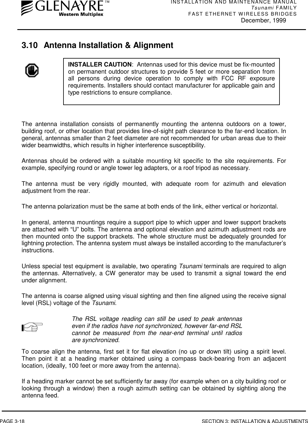 INSTALLATION AND MAINTENANCE MANUALTsunami FAMILYFAST ETHERNET WIRELESS BRIDGES December, 1999PAGE 3-18 SECTION 3: INSTALLATION &amp; ADJUSTMENTS3.10 Antenna Installation &amp; AlignmentThe antenna installation consists of permanently mounting the antenna outdoors on a tower,building roof, or other location that provides line-of-sight path clearance to the far-end location. Ingeneral, antennas smaller than 2 feet diameter are not recommended for urban areas due to theirwider beamwidths, which results in higher interference susceptibility.Antennas should be ordered with a suitable mounting kit specific to the site requirements. Forexample, specifying round or angle tower leg adapters, or a roof tripod as necessary.The antenna must be very rigidly mounted, with adequate room for azimuth and elevationadjustment from the rear.The antenna polarization must be the same at both ends of the link, either vertical or horizontal.In general, antenna mountings require a support pipe to which upper and lower support bracketsare attached with “U” bolts. The antenna and optional elevation and azimuth adjustment rods arethen mounted onto the support brackets. The whole structure must be adequately grounded forlightning protection. The antenna system must always be installed according to the manufacturer’sinstructions.Unless special test equipment is available, two operating Tsunami terminals are required to alignthe antennas. Alternatively, a CW generator may be used to transmit a signal toward the endunder alignment.The antenna is coarse aligned using visual sighting and then fine aligned using the receive signallevel (RSL) voltage of the Tsunami.The RSL voltage reading can still be used to peak antennaseven if the radios have not synchronized, however far-end RSLcannot be measured from the near-end terminal until radiosare synchronized.To coarse align the antenna, first set it for flat elevation (no up or down tilt) using a spirit level.Then point it at a heading marker obtained using a compass back-bearing from an adjacentlocation, (ideally, 100 feet or more away from the antenna).If a heading marker cannot be set sufficiently far away (for example when on a city building roof orlooking through a window) then a rough azimuth setting can be obtained by sighting along theantenna feed.INSTALLER CAUTION:  Antennas used for this device must be fix-mountedon permanent outdoor structures to provide 5 feet or more separation fromall persons during device operation to comply with FCC RF exposurerequirements. Installers should contact manufacturer for applicable gain andtype restrictions to ensure compliance.