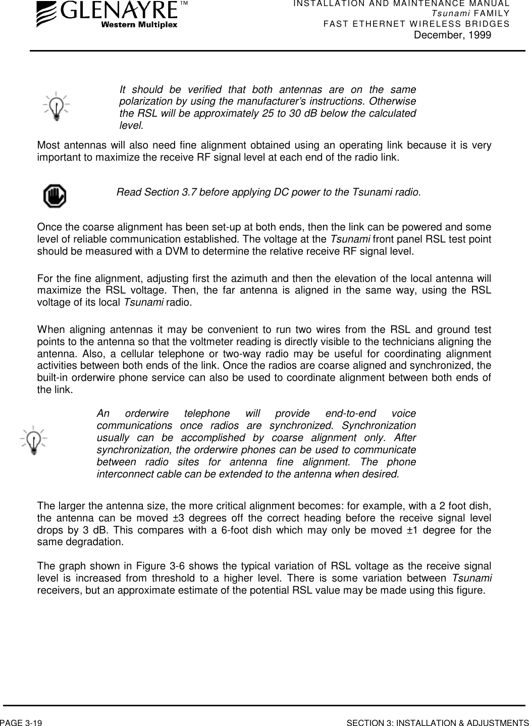 INSTALLATION AND MAINTENANCE MANUALTsunami FAMILYFAST ETHERNET WIRELESS BRIDGES December, 1999PAGE 3-19 SECTION 3: INSTALLATION &amp; ADJUSTMENTSIt should be verified that both antennas are on the samepolarization by using the manufacturer’s instructions. Otherwisethe RSL will be approximately 25 to 30 dB below the calculatedlevel.Most antennas will also need fine alignment obtained using an operating link because it is veryimportant to maximize the receive RF signal level at each end of the radio link.Read Section 3.7 before applying DC power to the Tsunami radio.Once the coarse alignment has been set-up at both ends, then the link can be powered and somelevel of reliable communication established. The voltage at the Tsunami front panel RSL test pointshould be measured with a DVM to determine the relative receive RF signal level.For the fine alignment, adjusting first the azimuth and then the elevation of the local antenna willmaximize the RSL voltage. Then, the far antenna is aligned in the same way, using the RSLvoltage of its local Tsunami radio.When aligning antennas it may be convenient to run two wires from the RSL and ground testpoints to the antenna so that the voltmeter reading is directly visible to the technicians aligning theantenna. Also, a cellular telephone or two-way radio may be useful for coordinating alignmentactivities between both ends of the link. Once the radios are coarse aligned and synchronized, thebuilt-in orderwire phone service can also be used to coordinate alignment between both ends ofthe link.An orderwire telephone will provide end-to-end voicecommunications once radios are synchronized. Synchronizationusually can be accomplished by coarse alignment only. Aftersynchronization, the orderwire phones can be used to communicatebetween radio sites for antenna fine alignment. The phoneinterconnect cable can be extended to the antenna when desired.The larger the antenna size, the more critical alignment becomes: for example, with a 2 foot dish,the antenna can be moved ±3 degrees off the correct heading before the receive signal leveldrops by 3 dB. This compares with a 6-foot dish which may only be moved ±1 degree for thesame degradation.The graph shown in Figure 3-6 shows the typical variation of RSL voltage as the receive signallevel is increased from threshold to a higher level. There is some variation between Tsunamireceivers, but an approximate estimate of the potential RSL value may be made using this figure.