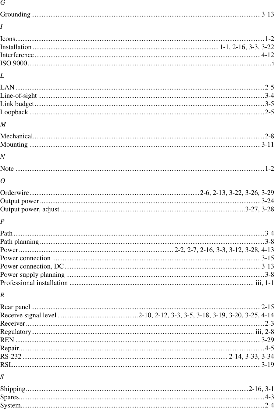 GGrounding...................................................................................................................................3-13IIcons..............................................................................................................................................1-2Installation .......................................................................................................... 1-1, 2-16, 3-3, 3-22Interference.................................................................................................................................4-12ISO 9000...........................................................................................................................................iLLAN..............................................................................................................................................2-5Line-of-sight .................................................................................................................................3-4Link budget...................................................................................................................................3-5Loopback ......................................................................................................................................2-5MMechanical....................................................................................................................................2-8Mounting ....................................................................................................................................3-11NNote ..............................................................................................................................................1-2OOrderwire.................................................................................................2-6, 2-13, 3-22, 3-26, 3-29Output power ..............................................................................................................................3-24Output power, adjust .........................................................................................................3-27, 3-28PPath ...............................................................................................................................................3-4Path planning................................................................................................................................3-8Power........................................................................................ 2-2, 2-7, 2-16, 3-3, 3-12, 3-28, 4-13Power connection .......................................................................................................................3-15Power connection, DC................................................................................................................3-13Power supply planning .................................................................................................................3-8Professional installation ......................................................................................................... iii, 1-1RRear panel...................................................................................................................................2-15Receive signal level..............................................2-10, 2-12, 3-3, 3-5, 3-18, 3-19, 3-20, 3-25, 4-14Receiver........................................................................................................................................2-3Regulatory............................................................................................................................... iii, 2-8REN ............................................................................................................................................3-29Repair............................................................................................................................................4-5RS-232..................................................................................................................... 2-14, 3-33, 3-34RSL.............................................................................................................................................3-19SShipping...............................................................................................................................2-16, 3-1Spares............................................................................................................................................4-3System...........................................................................................................................................2-4