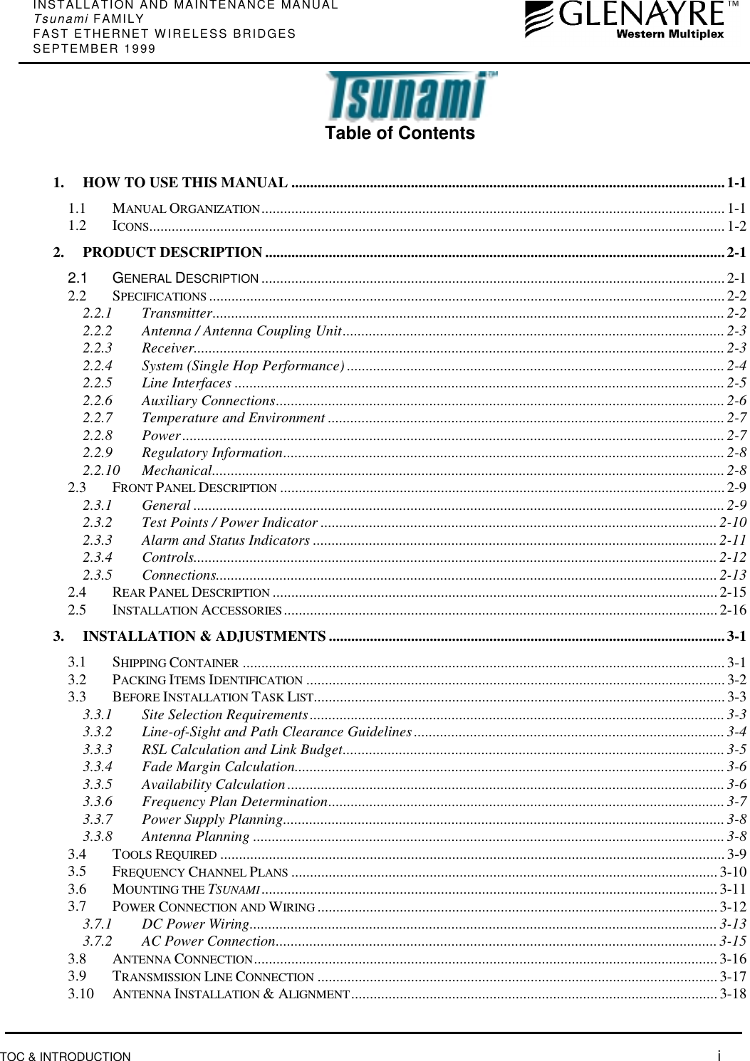 INSTALLATION AND MAINTENANCE MANUALTsunami FAMILYFAST ETHERNET WIRELESS BRIDGESSEPTEMBER 1999TOC &amp; INTRODUCTION  iTable of Contents1. HOW TO USE THIS MANUAL ....................................................................................................................1-11.1 MANUAL ORGANIZATION............................................................................................................................1-11.2 ICONS.......................................................................................................................................................... 1-22. PRODUCT DESCRIPTION ...........................................................................................................................2-12.1 GENERAL DESCRIPTION ............................................................................................................................ 2-12.2 SPECIFICATIONS .......................................................................................................................................... 2-22.2.1 Transmitter.........................................................................................................................................2-22.2.2 Antenna / Antenna Coupling Unit...................................................................................................... 2-32.2.3 Receiver..............................................................................................................................................2-32.2.4 System (Single Hop Performance) .....................................................................................................2-42.2.5 Line Interfaces ...................................................................................................................................2-52.2.6 Auxiliary Connections........................................................................................................................2-62.2.7 Temperature and Environment ..........................................................................................................2-72.2.8 Power.................................................................................................................................................2-72.2.9 Regulatory Information......................................................................................................................2-82.2.10 Mechanical......................................................................................................................................... 2-82.3 FRONT PANEL DESCRIPTION .......................................................................................................................2-92.3.1 General ..............................................................................................................................................2-92.3.2 Test Points / Power Indicator ..........................................................................................................2-102.3.3 Alarm and Status Indicators ............................................................................................................ 2-112.3.4 Controls............................................................................................................................................2-122.3.5 Connections......................................................................................................................................2-132.4 REAR PANEL DESCRIPTION ....................................................................................................................... 2-152.5 INSTALLATION ACCESSORIES....................................................................................................................2-163. INSTALLATION &amp; ADJUSTMENTS ..........................................................................................................3-13.1 SHIPPING CONTAINER .................................................................................................................................3-13.2 PACKING ITEMS IDENTIFICATION ................................................................................................................ 3-23.3 BEFORE INSTALLATION TASK LIST.............................................................................................................. 3-33.3.1 Site Selection Requirements...............................................................................................................3-33.3.2 Line-of-Sight and Path Clearance Guidelines ...................................................................................3-43.3.3 RSL Calculation and Link Budget......................................................................................................3-53.3.4 Fade Margin Calculation...................................................................................................................3-63.3.5 Availability Calculation.....................................................................................................................3-63.3.6 Frequency Plan Determination..........................................................................................................3-73.3.7 Power Supply Planning......................................................................................................................3-83.3.8 Antenna Planning .............................................................................................................................. 3-83.4 TOOLS REQUIRED .......................................................................................................................................3-93.5 FREQUENCY CHANNEL PLANS .................................................................................................................. 3-103.6 MOUNTING THE TSUNAMI.......................................................................................................................... 3-113.7 POWER CONNECTION AND WIRING ...........................................................................................................3-123.7.1 DC Power Wiring............................................................................................................................. 3-133.7.2 AC Power Connection......................................................................................................................3-153.8 ANTENNA CONNECTION............................................................................................................................ 3-163.9 TRANSMISSION LINE CONNECTION ...........................................................................................................3-173.10 ANTENNA INSTALLATION &amp; ALIGNMENT..................................................................................................3-18