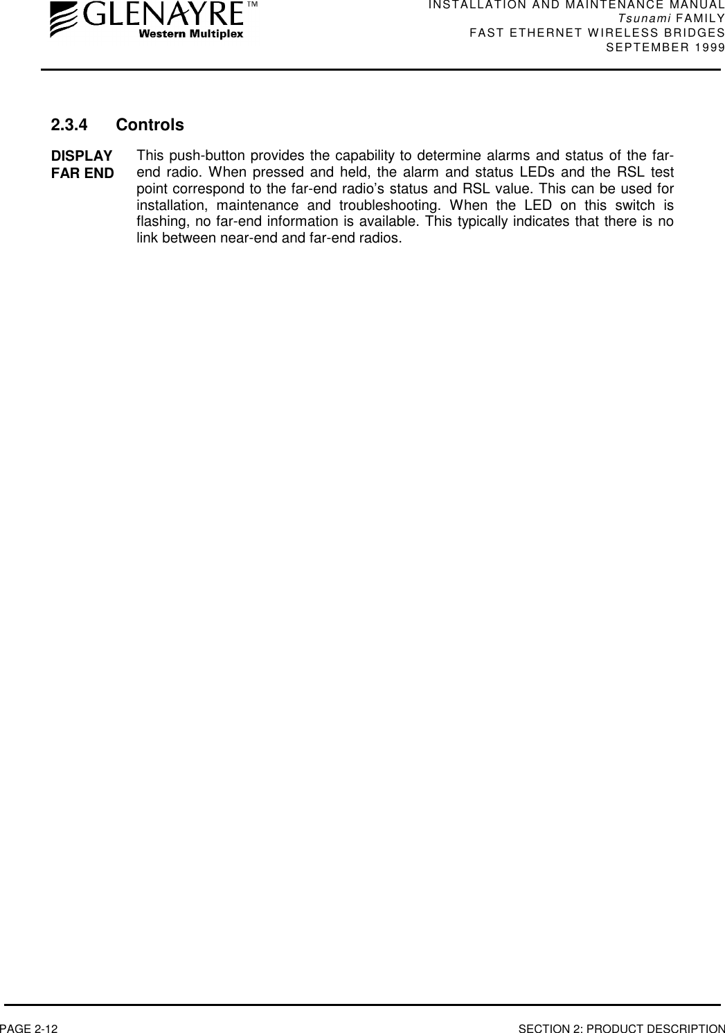 INSTALLATION AND MAINTENANCE MANUALTsunami FAMILYFAST ETHERNET WIRELESS BRIDGES SEPTEMBER 1999PAGE 2-12 SECTION 2: PRODUCT DESCRIPTION2.3.4 ControlsDISPLAYFAR END This push-button provides the capability to determine alarms and status of the far-end radio. When pressed and held, the alarm and status LEDs and the RSL testpoint correspond to the far-end radio’s status and RSL value. This can be used forinstallation, maintenance and troubleshooting. When the LED on this switch isflashing, no far-end information is available. This typically indicates that there is nolink between near-end and far-end radios.