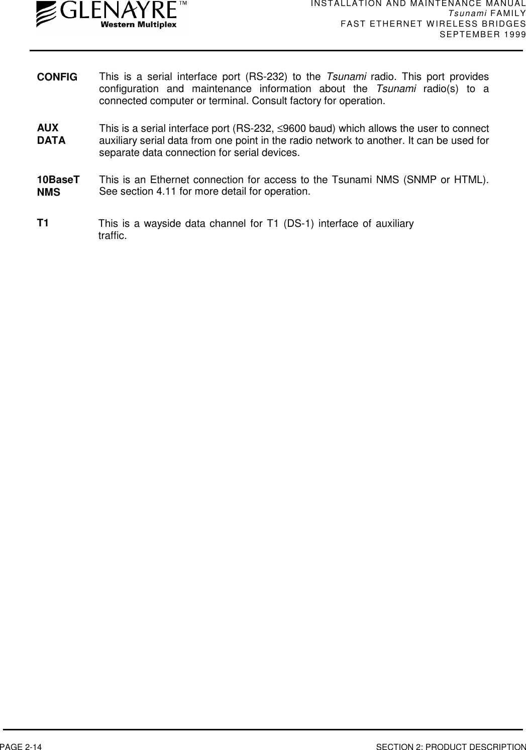 INSTALLATION AND MAINTENANCE MANUALTsunami FAMILYFAST ETHERNET WIRELESS BRIDGES SEPTEMBER 1999PAGE 2-14 SECTION 2: PRODUCT DESCRIPTIONCONFIG This is a serial interface port (RS-232) to the Tsunami radio. This port providesconfiguration and maintenance information about the Tsunami radio(s) to aconnected computer or terminal. Consult factory for operation.AUXDATA This is a serial interface port (RS-232, ≤9600 baud) which allows the user to connectauxiliary serial data from one point in the radio network to another. It can be used forseparate data connection for serial devices.10BaseTNMS This is an Ethernet connection for access to the Tsunami NMS (SNMP or HTML).See section 4.11 for more detail for operation.T1 This is a wayside data channel for T1 (DS-1) interface of auxiliarytraffic.