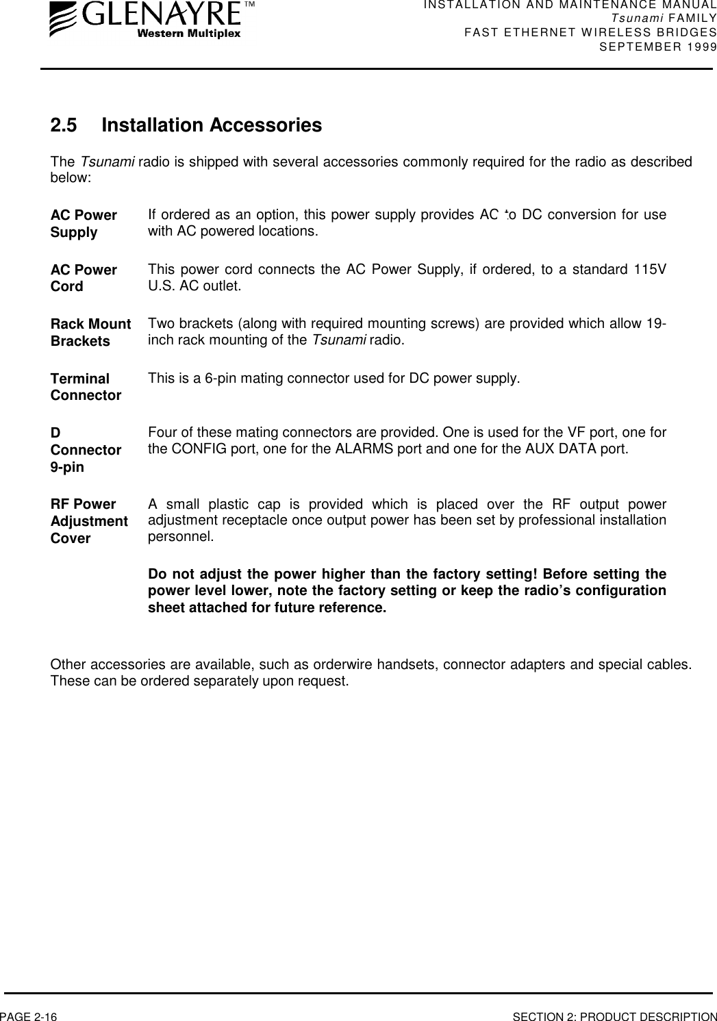 INSTALLATION AND MAINTENANCE MANUALTsunami FAMILYFAST ETHERNET WIRELESS BRIDGES SEPTEMBER 1999PAGE 2-16 SECTION 2: PRODUCT DESCRIPTION2.5 Installation AccessoriesThe Tsunami radio is shipped with several accessories commonly required for the radio as describedbelow:AC PowerSupply If ordered as an option, this power supply provides AC to DC conversion for usewith AC powered locations.AC PowerCord This power cord connects the AC Power Supply, if ordered, to a standard 115VU.S. AC outlet.Rack MountBrackets Two brackets (along with required mounting screws) are provided which allow 19-inch rack mounting of the Tsunami radio.TerminalConnector This is a 6-pin mating connector used for DC power supply.DConnector9-pinFour of these mating connectors are provided. One is used for the VF port, one forthe CONFIG port, one for the ALARMS port and one for the AUX DATA port.RF PowerAdjustmentCoverA small plastic cap is provided which is placed over the RF output poweradjustment receptacle once output power has been set by professional installationpersonnel.Do not adjust the power higher than the factory setting! Before setting thepower level lower, note the factory setting or keep the radio’s configurationsheet attached for future reference.Other accessories are available, such as orderwire handsets, connector adapters and special cables.These can be ordered separately upon request.