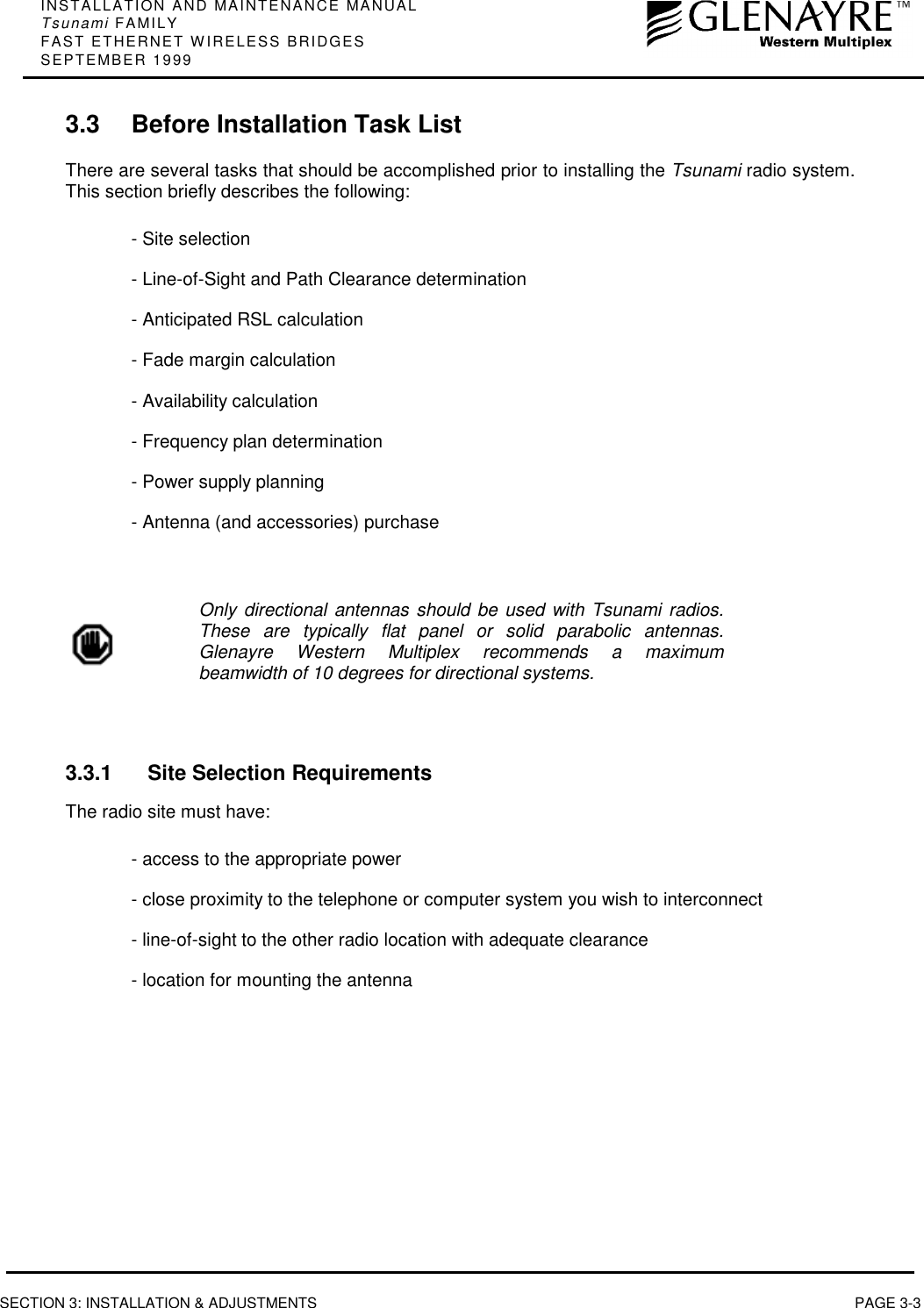 INSTALLATION AND MAINTENANCE MANUALTsunami FAMILYFAST ETHERNET WIRELESS BRIDGESSEPTEMBER 1999SECTION 3: INSTALLATION &amp; ADJUSTMENTS PAGE 3-33.3 Before Installation Task ListThere are several tasks that should be accomplished prior to installing the Tsunami radio system.This section briefly describes the following:- Site selection- Line-of-Sight and Path Clearance determination- Anticipated RSL calculation- Fade margin calculation- Availability calculation- Frequency plan determination- Power supply planning- Antenna (and accessories) purchaseOnly directional antennas should be used with Tsunami radios.These are typically flat panel or solid parabolic antennas.Glenayre Western Multiplex recommends a maximumbeamwidth of 10 degrees for directional systems.3.3.1 Site Selection RequirementsThe radio site must have:- access to the appropriate power- close proximity to the telephone or computer system you wish to interconnect- line-of-sight to the other radio location with adequate clearance- location for mounting the antenna