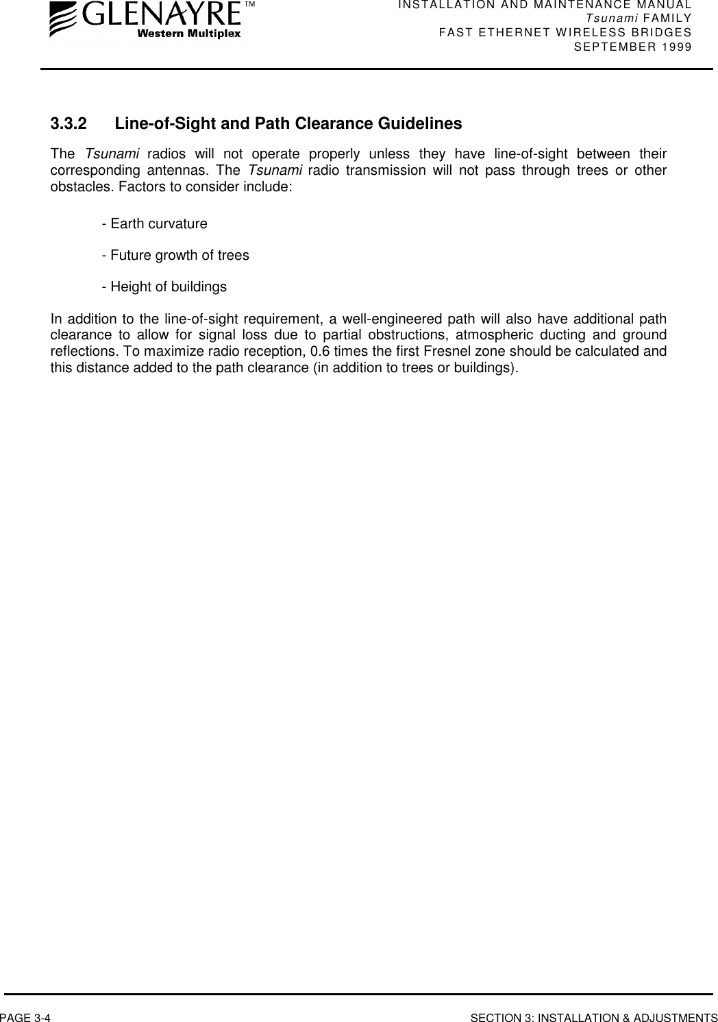 INSTALLATION AND MAINTENANCE MANUALTsunami FAMILYFAST ETHERNET WIRELESS BRIDGES SEPTEMBER 1999PAGE 3-4 SECTION 3: INSTALLATION &amp; ADJUSTMENTS3.3.2 Line-of-Sight and Path Clearance GuidelinesThe  Tsunami radios will not operate properly unless they have line-of-sight between theircorresponding antennas. The Tsunami radio transmission will not pass through trees or otherobstacles. Factors to consider include:- Earth curvature- Future growth of trees- Height of buildingsIn addition to the line-of-sight requirement, a well-engineered path will also have additional pathclearance to allow for signal loss due to partial obstructions, atmospheric ducting and groundreflections. To maximize radio reception, 0.6 times the first Fresnel zone should be calculated andthis distance added to the path clearance (in addition to trees or buildings).
