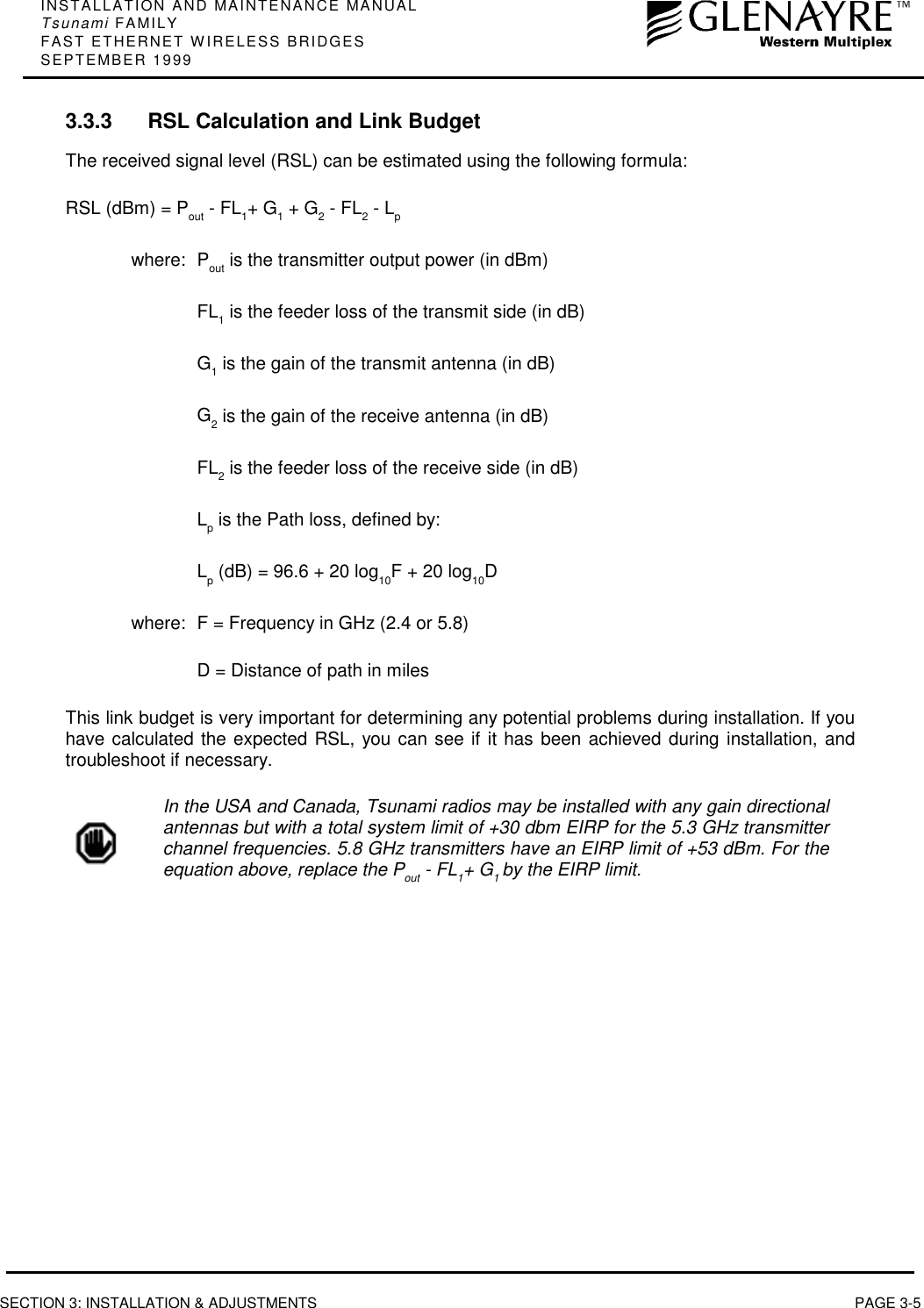 INSTALLATION AND MAINTENANCE MANUALTsunami FAMILYFAST ETHERNET WIRELESS BRIDGESSEPTEMBER 1999SECTION 3: INSTALLATION &amp; ADJUSTMENTS PAGE 3-53.3.3 RSL Calculation and Link BudgetThe received signal level (RSL) can be estimated using the following formula:RSL (dBm) = Pout - FL1+ G1 + G2 - FL2 - Lpwhere: Pout is the transmitter output power (in dBm)FL1 is the feeder loss of the transmit side (in dB)G1 is the gain of the transmit antenna (in dB)G2 is the gain of the receive antenna (in dB)FL2 is the feeder loss of the receive side (in dB)Lp is the Path loss, defined by:Lp (dB) = 96.6 + 20 log10F + 20 log10Dwhere: F = Frequency in GHz (2.4 or 5.8)D = Distance of path in milesThis link budget is very important for determining any potential problems during installation. If youhave calculated the expected RSL, you can see if it has been achieved during installation, andtroubleshoot if necessary.In the USA and Canada, Tsunami radios may be installed with any gain directionalantennas but with a total system limit of +30 dbm EIRP for the 5.3 GHz transmitterchannel frequencies. 5.8 GHz transmitters have an EIRP limit of +53 dBm. For theequation above, replace the Pout - FL1+ G1 by the EIRP limit.