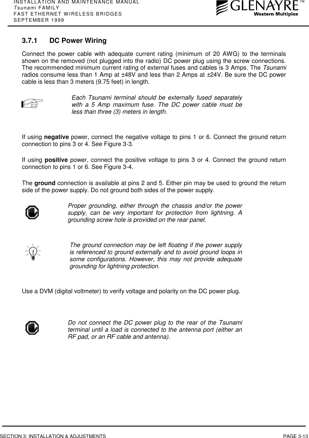 INSTALLATION AND MAINTENANCE MANUALTsunami FAMILYFAST ETHERNET WIRELESS BRIDGESSEPTEMBER 1999SECTION 3: INSTALLATION &amp; ADJUSTMENTS PAGE 3-133.7.1 DC Power WiringConnect the power cable with adequate current rating (minimum of 20 AWG) to the terminalsshown on the removed (not plugged into the radio) DC power plug using the screw connections.The recommended minimum current rating of external fuses and cables is 3 Amps. The Tsunamiradios consume less than 1 Amp at ±48V and less than 2 Amps at ±24V. Be sure the DC powercable is less than 3 meters (9.75 feet) in length.Each Tsunami terminal should be externally fused separatelywith a 5 Amp maximum fuse. The DC power cable must beless than three (3) meters in length.If using negative power, connect the negative voltage to pins 1 or 6. Connect the ground returnconnection to pins 3 or 4. See Figure 3-3.If using positive power, connect the positive voltage to pins 3 or 4. Connect the ground returnconnection to pins 1 or 6. See Figure 3-4.The ground connection is available at pins 2 and 5. Either pin may be used to ground the returnside of the power supply. Do not ground both sides of the power supply.Proper grounding, either through the chassis and/or the powersupply, can be very important for protection from lightning. Agrounding screw hole is provided on the rear panel.The ground connection may be left floating if the power supplyis referenced to ground externally and to avoid ground loops insome configurations. However, this may not provide adequategrounding for lightning protection.Use a DVM (digital voltmeter) to verify voltage and polarity on the DC power plug.Do not connect the DC power plug to the rear of the Tsunamiterminal until a load is connected to the antenna port (either anRF pad, or an RF cable and antenna).