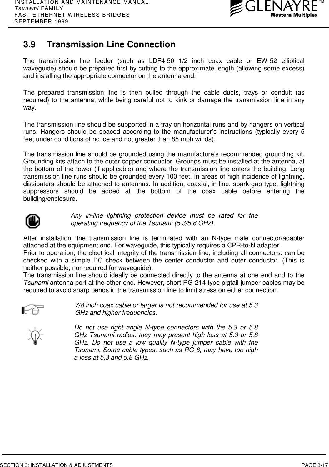 INSTALLATION AND MAINTENANCE MANUALTsunami FAMILYFAST ETHERNET WIRELESS BRIDGESSEPTEMBER 1999SECTION 3: INSTALLATION &amp; ADJUSTMENTS PAGE 3-173.9 Transmission Line ConnectionThe transmission line feeder (such as LDF4-50 1/2 inch coax cable or EW-52 ellipticalwaveguide) should be prepared first by cutting to the approximate length (allowing some excess)and installing the appropriate connector on the antenna end.The prepared transmission line is then pulled through the cable ducts, trays or conduit (asrequired) to the antenna, while being careful not to kink or damage the transmission line in anyway.The transmission line should be supported in a tray on horizontal runs and by hangers on verticalruns. Hangers should be spaced according to the manufacturer’s instructions (typically every 5feet under conditions of no ice and not greater than 85 mph winds).The transmission line should be grounded using the manufacture’s recommended grounding kit.Grounding kits attach to the outer copper conductor. Grounds must be installed at the antenna, atthe bottom of the tower (if applicable) and where the transmission line enters the building. Longtransmission line runs should be grounded every 100 feet. In areas of high incidence of lightning,dissipaters should be attached to antennas. In addition, coaxial, in-line, spark-gap type, lightningsuppressors should be added at the bottom of the coax cable before entering thebuilding/enclosure.Any in-line lightning protection device must be rated for theoperating frequency of the Tsunami (5.3/5.8 GHz).After installation, the transmission line is terminated with an N-type male connector/adapterattached at the equipment end. For waveguide, this typically requires a CPR-to-N adapter.Prior to operation, the electrical integrity of the transmission line, including all connectors, can bechecked with a simple DC check between the center conductor and outer conductor. (This isneither possible, nor required for waveguide).The transmission line should ideally be connected directly to the antenna at one end and to theTsunami antenna port at the other end. However, short RG-214 type pigtail jumper cables may berequired to avoid sharp bends in the transmission line to limit stress on either connection.7/8 inch coax cable or larger is not recommended for use at 5.3GHz and higher frequencies.Do not use right angle N-type connectors with the 5.3 or 5.8GHz Tsunami radios: they may present high loss at 5.3 or 5.8GHz. Do not use a low quality N-type jumper cable with theTsunami. Some cable types, such as RG-8, may have too higha loss at 5.3 and 5.8 GHz.