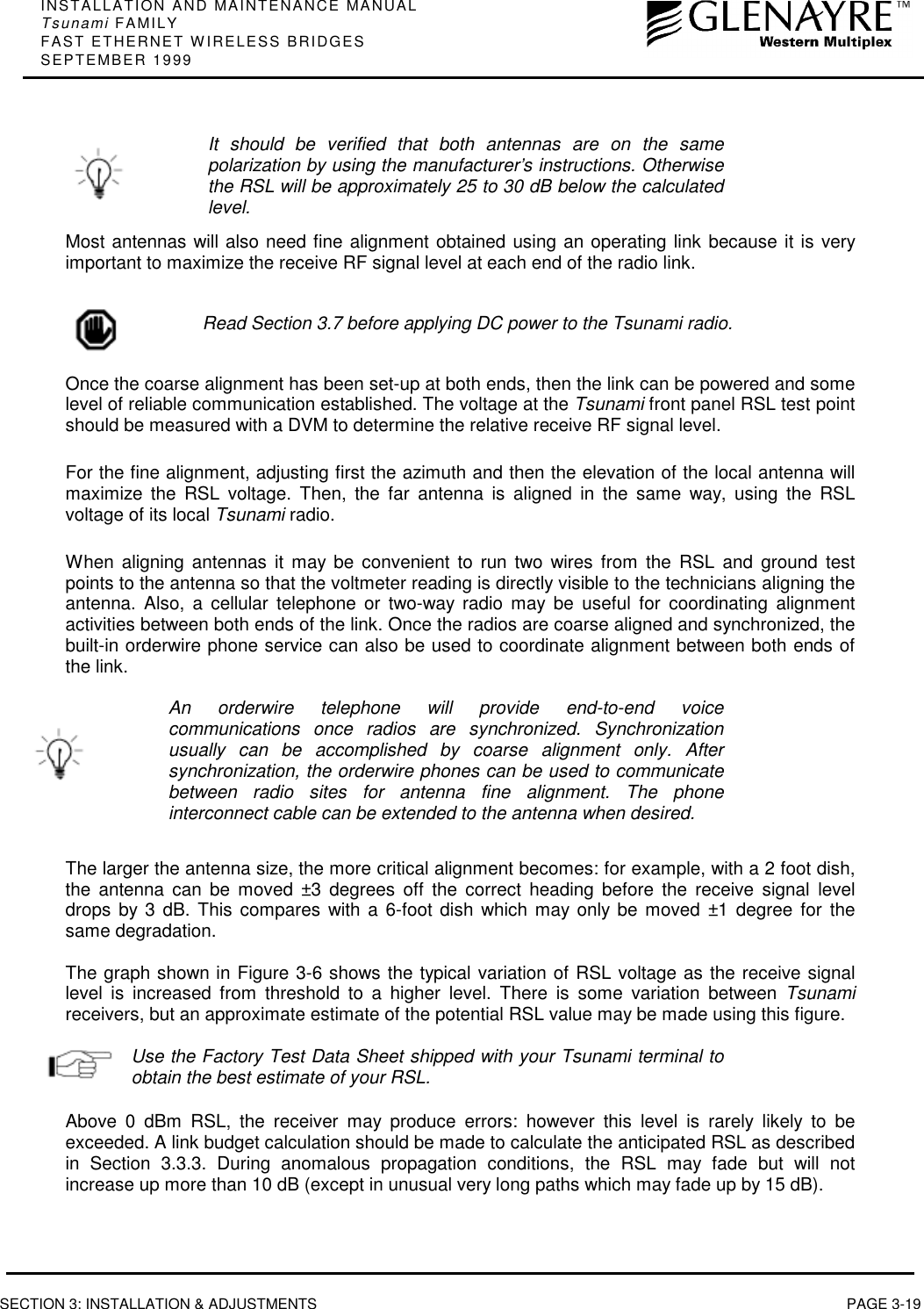 INSTALLATION AND MAINTENANCE MANUALTsunami FAMILYFAST ETHERNET WIRELESS BRIDGESSEPTEMBER 1999SECTION 3: INSTALLATION &amp; ADJUSTMENTS PAGE 3-19It should be verified that both antennas are on the samepolarization by using the manufacturer’s instructions. Otherwisethe RSL will be approximately 25 to 30 dB below the calculatedlevel.Most antennas will also need fine alignment obtained using an operating link because it is veryimportant to maximize the receive RF signal level at each end of the radio link.Read Section 3.7 before applying DC power to the Tsunami radio.Once the coarse alignment has been set-up at both ends, then the link can be powered and somelevel of reliable communication established. The voltage at the Tsunami front panel RSL test pointshould be measured with a DVM to determine the relative receive RF signal level.For the fine alignment, adjusting first the azimuth and then the elevation of the local antenna willmaximize the RSL voltage. Then, the far antenna is aligned in the same way, using the RSLvoltage of its local Tsunami radio.When aligning antennas it may be convenient to run two wires from the RSL and ground testpoints to the antenna so that the voltmeter reading is directly visible to the technicians aligning theantenna. Also, a cellular telephone or two-way radio may be useful for coordinating alignmentactivities between both ends of the link. Once the radios are coarse aligned and synchronized, thebuilt-in orderwire phone service can also be used to coordinate alignment between both ends ofthe link.An orderwire telephone will provide end-to-end voicecommunications once radios are synchronized. Synchronizationusually can be accomplished by coarse alignment only. Aftersynchronization, the orderwire phones can be used to communicatebetween radio sites for antenna fine alignment. The phoneinterconnect cable can be extended to the antenna when desired.The larger the antenna size, the more critical alignment becomes: for example, with a 2 foot dish,the antenna can be moved ±3 degrees off the correct heading before the receive signal leveldrops by 3 dB. This compares with a 6-foot dish which may only be moved ±1 degree for thesame degradation.The graph shown in Figure 3-6 shows the typical variation of RSL voltage as the receive signallevel is increased from threshold to a higher level. There is some variation between Tsunamireceivers, but an approximate estimate of the potential RSL value may be made using this figure.Use the Factory Test Data Sheet shipped with your Tsunami terminal toobtain the best estimate of your RSL.Above 0 dBm RSL, the receiver may produce errors: however this level is rarely likely to beexceeded. A link budget calculation should be made to calculate the anticipated RSL as describedin Section 3.3.3. During anomalous propagation conditions, the RSL may fade but will notincrease up more than 10 dB (except in unusual very long paths which may fade up by 15 dB).