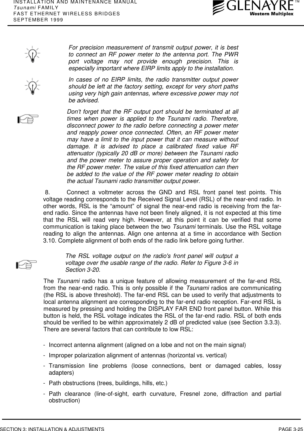 INSTALLATION AND MAINTENANCE MANUALTsunami FAMILYFAST ETHERNET WIRELESS BRIDGESSEPTEMBER 1999SECTION 3: INSTALLATION &amp; ADJUSTMENTS PAGE 3-25For precision measurement of transmit output power, it is bestto connect an RF power meter to the antenna port. The PWRport voltage may not provide enough precision. This isespecially important where EIRP limits apply to the installation.In cases of no EIRP limits, the radio transmitter output powershould be left at the factory setting, except for very short pathsusing very high gain antennas, where excessive power may notbe advised.Don’t forget that the RF output port should be terminated at alltimes when power is applied to the Tsunami radio. Therefore,disconnect power to the radio before connecting a power meterand reapply power once connected. Often, an RF power metermay have a limit to the input power that it can measure withoutdamage. It is advised to place a calibrated fixed value RFattenuator (typically 20 dB or more) between the Tsunami radioand the power meter to assure proper operation and safety forthe RF power meter. The value of this fixed attenuation can thenbe added to the value of the RF power meter reading to obtainthe actual Tsunami radio transmitter output power.8.  Connect a voltmeter across the GND and RSL front panel test points. Thisvoltage reading corresponds to the Received Signal Level (RSL) of the near-end radio. Inother words, RSL is the “amount” of signal the near-end radio is receiving from the far-end radio. Since the antennas have not been finely aligned, it is not expected at this timethat the RSL will read very high. However, at this point it can be verified that somecommunication is taking place between the two Tsunami terminals. Use the RSL voltagereading to align the antennas. Align one antenna at a time in accordance with Section3.10. Complete alignment of both ends of the radio link before going further.The RSL voltage output on the radio&apos;s front panel will output avoltage over the usable range of the radio. Refer to Figure 3-6 inSection 3-20.The  Tsunami radio has a unique feature of allowing measurement of the far-end RSLfrom the near-end radio. This is only possible if the Tsunami radios are communicating(the RSL is above threshold). The far-end RSL can be used to verify that adjustments tolocal antenna alignment are corresponding to the far-end radio reception. Far-end RSL ismeasured by pressing and holding the DISPLAY FAR END front panel button. While thisbutton is held, the RSL voltage indicates the RSL of the far-end radio. RSL of both endsshould be verified to be within approximately 2 dB of predicted value (see Section 3.3.3).There are several factors that can contribute to low RSL:- Incorrect antenna alignment (aligned on a lobe and not on the main signal)- Improper polarization alignment of antennas (horizontal vs. vertical)- Transmission line problems (loose connections, bent or damaged cables, lossyadapters)- Path obstructions (trees, buildings, hills, etc.)- Path clearance (line-of-sight, earth curvature, Fresnel zone, diffraction and partialobstruction)