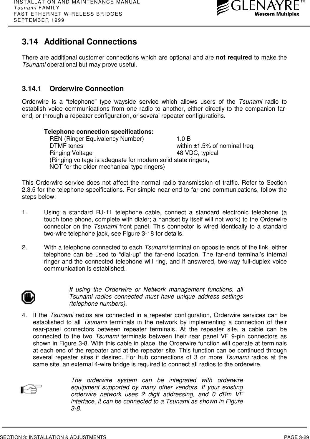 INSTALLATION AND MAINTENANCE MANUALTsunami FAMILYFAST ETHERNET WIRELESS BRIDGESSEPTEMBER 1999SECTION 3: INSTALLATION &amp; ADJUSTMENTS PAGE 3-293.14 Additional ConnectionsThere are additional customer connections which are optional and are not required to make theTsunami operational but may prove useful.3.14.1 Orderwire ConnectionOrderwire is a “telephone” type wayside service which allows users of the Tsunami radio toestablish voice communications from one radio to another, either directly to the companion far-end, or through a repeater configuration, or several repeater configurations.Telephone connection specifications:REN (Ringer Equivalency Number) 1.0 BDTMF tones within ±1.5% of nominal freq.Ringing Voltage 48 VDC, typical(Ringing voltage is adequate for modern solid state ringers,NOT for the older mechanical type ringers)This Orderwire service does not affect the normal radio transmission of traffic. Refer to Section2.3.5 for the telephone specifications. For simple near-end to far-end communications, follow thesteps below:1.  Using a standard RJ-11 telephone cable, connect a standard electronic telephone (atouch tone phone, complete with dialer; a handset by itself will not work) to the Orderwireconnector on the Tsunami front panel. This connector is wired identically to a standardtwo-wire telephone jack, see Figure 3-18 for details.2.  With a telephone connected to each Tsunami terminal on opposite ends of the link, eithertelephone can be used to “dial-up” the far-end location. The far-end terminal’s internalringer and the connected telephone will ring, and if answered, two-way full-duplex voicecommunication is established.If using the Orderwire or Network management functions, allTsunami radios connected must have unique address settings(telephone numbers).4. If the Tsunami radios are connected in a repeater configuration, Orderwire services can beestablished to all Tsunami terminals in the network by implementing a connection of theirrear-panel connectors between repeater terminals. At the repeater site, a cable can beconnected to the two Tsunami terminals between their rear panel VF 9-pin connectors asshown in Figure 3-8. With this cable in place, the Orderwire function will operate at terminalsat each end of the repeater and at the repeater site. This function can be continued throughseveral repeater sites if desired. For hub connections of 3 or more Tsunami radios at thesame site, an external 4-wire bridge is required to connect all radios to the orderwire.The orderwire system can be integrated with orderwireequipment supported by many other vendors. If your existingorderwire network uses 2 digit addressing, and 0 dBm VFinterface, it can be connected to a Tsunami as shown in Figure3-8.