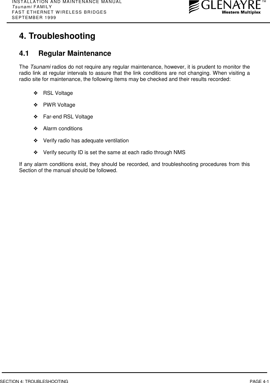 INSTALLATION AND MAINTENANCE MANUALTsunami FAMILYFAST ETHERNET WIRELESS BRIDGESSEPTEMBER 1999SECTION 4: TROUBLESHOOTING PAGE 4-14. Troubleshooting4.1 Regular MaintenanceThe Tsunami radios do not require any regular maintenance, however, it is prudent to monitor theradio link at regular intervals to assure that the link conditions are not changing. When visiting aradio site for maintenance, the following items may be checked and their results recorded:❖RSL Voltage❖PWR Voltage❖Far-end RSL Voltage❖Alarm conditions❖Verify radio has adequate ventilation❖Verify security ID is set the same at each radio through NMSIf any alarm conditions exist, they should be recorded, and troubleshooting procedures from thisSection of the manual should be followed.