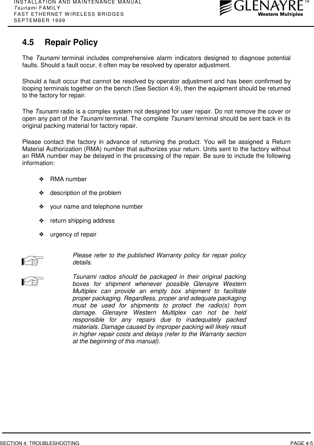 INSTALLATION AND MAINTENANCE MANUALTsunami FAMILYFAST ETHERNET WIRELESS BRIDGESSEPTEMBER 1999SECTION 4: TROUBLESHOOTING PAGE 4-54.5 Repair PolicyThe  Tsunami terminal includes comprehensive alarm indicators designed to diagnose potentialfaults. Should a fault occur, it often may be resolved by operator adjustment.Should a fault occur that cannot be resolved by operator adjustment and has been confirmed bylooping terminals together on the bench (See Section 4.9), then the equipment should be returnedto the factory for repair.The Tsunami radio is a complex system not designed for user repair. Do not remove the cover oropen any part of the Tsunami terminal. The complete Tsunami terminal should be sent back in itsoriginal packing material for factory repair.Please contact the factory in advance of returning the product. You will be assigned a ReturnMaterial Authorization (RMA) number that authorizes your return. Units sent to the factory withoutan RMA number may be delayed in the processing of the repair. Be sure to include the followinginformation:❖RMA number❖description of the problem❖your name and telephone number❖return shipping address❖urgency of repairPlease refer to the published Warranty policy for repair policydetails.Tsunami radios should be packaged in their original packingboxes for shipment whenever possible Glenayre WesternMultiplex can provide an empty box shipment to facilitateproper packaging. Regardless, proper and adequate packagingmust be used for shipments to protect the radio(s) fromdamage. Glenayre Western Multiplex can not be heldresponsible for any repairs due to inadequately packedmaterials. Damage caused by improper packing will likely resultin higher repair costs and delays (refer to the Warranty sectionat the beginning of this manual).