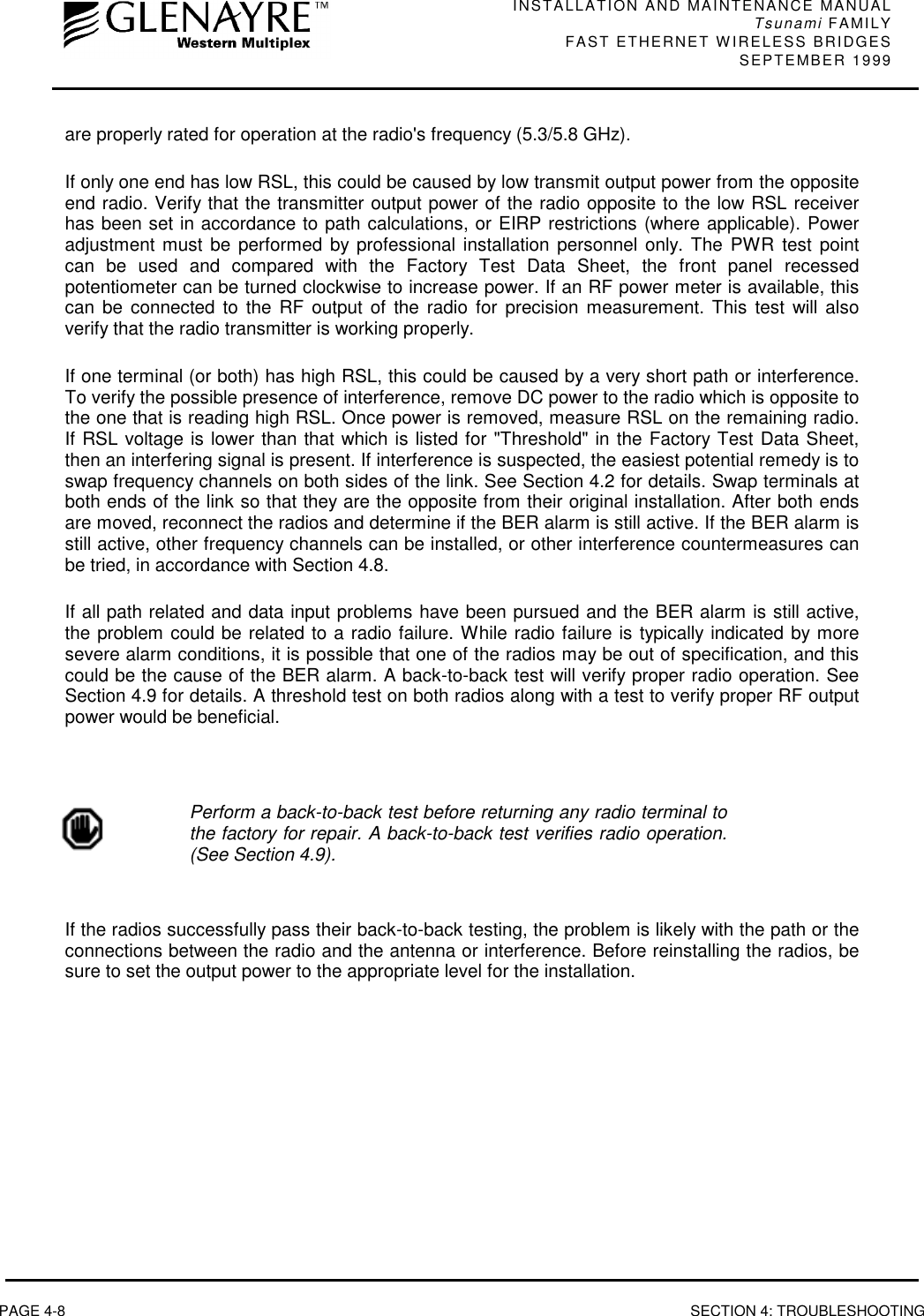 INSTALLATION AND MAINTENANCE MANUALTsunami FAMILYFAST ETHERNET WIRELESS BRIDGES SEPTEMBER 1999PAGE 4-8 SECTION 4: TROUBLESHOOTINGare properly rated for operation at the radio&apos;s frequency (5.3/5.8 GHz).If only one end has low RSL, this could be caused by low transmit output power from the oppositeend radio. Verify that the transmitter output power of the radio opposite to the low RSL receiverhas been set in accordance to path calculations, or EIRP restrictions (where applicable). Poweradjustment must be performed by professional installation personnel only. The PWR test pointcan be used and compared with the Factory Test Data Sheet, the front panel recessedpotentiometer can be turned clockwise to increase power. If an RF power meter is available, thiscan be connected to the RF output of the radio for precision measurement. This test will alsoverify that the radio transmitter is working properly.If one terminal (or both) has high RSL, this could be caused by a very short path or interference.To verify the possible presence of interference, remove DC power to the radio which is opposite tothe one that is reading high RSL. Once power is removed, measure RSL on the remaining radio.If RSL voltage is lower than that which is listed for &quot;Threshold&quot; in the Factory Test Data Sheet,then an interfering signal is present. If interference is suspected, the easiest potential remedy is toswap frequency channels on both sides of the link. See Section 4.2 for details. Swap terminals atboth ends of the link so that they are the opposite from their original installation. After both endsare moved, reconnect the radios and determine if the BER alarm is still active. If the BER alarm isstill active, other frequency channels can be installed, or other interference countermeasures canbe tried, in accordance with Section 4.8.If all path related and data input problems have been pursued and the BER alarm is still active,the problem could be related to a radio failure. While radio failure is typically indicated by moresevere alarm conditions, it is possible that one of the radios may be out of specification, and thiscould be the cause of the BER alarm. A back-to-back test will verify proper radio operation. SeeSection 4.9 for details. A threshold test on both radios along with a test to verify proper RF outputpower would be beneficial.Perform a back-to-back test before returning any radio terminal tothe factory for repair. A back-to-back test verifies radio operation.(See Section 4.9).If the radios successfully pass their back-to-back testing, the problem is likely with the path or theconnections between the radio and the antenna or interference. Before reinstalling the radios, besure to set the output power to the appropriate level for the installation.