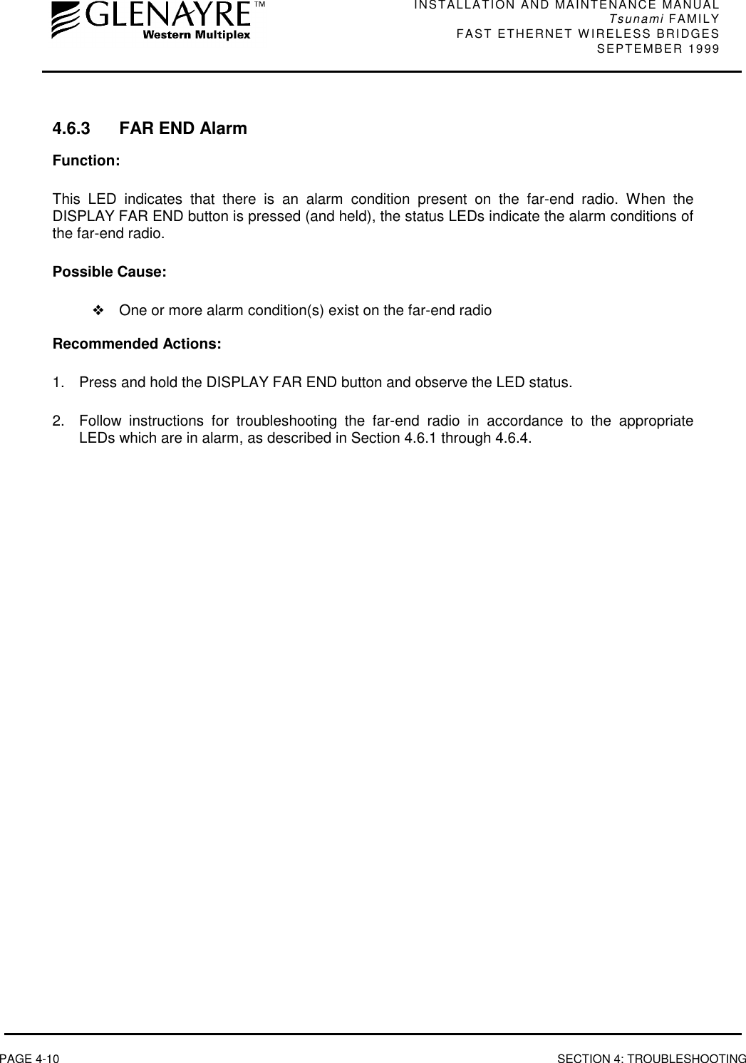 INSTALLATION AND MAINTENANCE MANUALTsunami FAMILYFAST ETHERNET WIRELESS BRIDGES SEPTEMBER 1999PAGE 4-10 SECTION 4: TROUBLESHOOTING4.6.3 FAR END AlarmFunction:This LED indicates that there is an alarm condition present on the far-end radio. When theDISPLAY FAR END button is pressed (and held), the status LEDs indicate the alarm conditions ofthe far-end radio.Possible Cause:❖One or more alarm condition(s) exist on the far-end radioRecommended Actions:1.  Press and hold the DISPLAY FAR END button and observe the LED status.2.  Follow instructions for troubleshooting the far-end radio in accordance to the appropriateLEDs which are in alarm, as described in Section 4.6.1 through 4.6.4.
